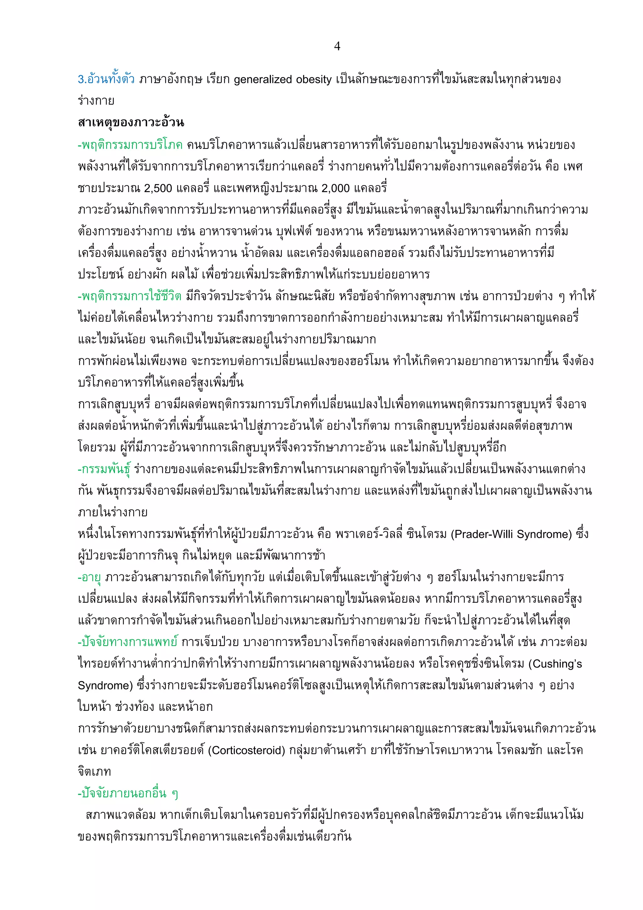 4
3.อ้วนทั้งตัว ภาษาอังกฤษ เรียก generalized obesity เป็นลักษณะของการที่ไขมันสะสมในทุกส่วนของ
ร่างกาย
สาเหตุของภาวะอ้วน
-พฤติกรรมการบริโภค คนบริโภคอาหารแล้วเปลี่ยนสารอาหารที่ได้รับออกมาในรูปของพลังงาน หน่วยของ
พลังงานที่ได้รับจากการบริโภคอาหารเรียกว่าแคลอรี่ ร่างกายคนทั่วไปมีความต้องการแคลอรี่ต่อวัน คือ เพศ
ชายประมาณ 2,500 แคลอรี่ และเพศหญิงประมาณ 2,000 แคลอรี่
ภาวะอ้วนมักเกิดจากการรับประทานอาหารที่มีแคลอรี่สูง มีไขมันและน้าตาลสูงในปริมาณที่มากเกินกว่าความ
ต้องการของร่างกาย เช่น อาหารจานด่วน บุฟเฟ่ต์ ของหวาน หรือขนมหวานหลังอาหารจานหลัก การดื่ม
เครื่องดื่มแคลอรี่สูง อย่างน้าหวาน น้าอัดลม และเครื่องดื่มแอลกอฮอล์ รวมถึงไม่รับประทานอาหารที่มี
ประโยชน์ อย่างผัก ผลไม้ เพื่อช่วยเพิ่มประสิทธิภาพให้แก่ระบบย่อยอาหาร
-พฤติกรรมการใช้ชีวิต มีกิจวัตรประจาวัน ลักษณะนิสัย หรือข้อจากัดทางสุขภาพ เช่น อาการป่วยต่าง ๆ ทาให้
ไม่ค่อยได้เคลื่อนไหวร่างกาย รวมถึงการขาดการออกกาลังกายอย่างเหมาะสม ทาให้มีการเผาผลาญแคลอรี่
และไขมันน้อย จนเกิดเป็นไขมันสะสมอยู่ในร่างกายปริมาณมาก
การพักผ่อนไม่เพียงพอ จะกระทบต่อการเปลี่ยนแปลงของฮอร์โมน ทาให้เกิดความอยากอาหารมากขึ้น จึงต้อง
บริโภคอาหารที่ให้แคลอรี่สูงเพิ่มขึ้น
การเลิกสูบบุหรี่ อาจมีผลต่อพฤติกรรมการบริโภคที่เปลี่ยนแปลงไปเพื่อทดแทนพฤติกรรมการสูบบุหรี่ จึงอาจ
ส่งผลต่อน้าหนักตัวที่เพิ่มขึ้นและนาไปสู่ภาวะอ้วนได้ อย่างไรก็ตาม การเลิกสูบบุหรี่ย่อมส่งผลดีต่อสุขภาพ
โดยรวม ผู้ที่มีภาวะอ้วนจากการเลิกสูบบุหรี่จึงควรรักษาภาวะอ้วน และไม่กลับไปสูบบุหรี่อีก
-กรรมพันธุ์ ร่างกายของแต่ละคนมีประสิทธิภาพในการเผาผลาญกาจัดไขมันแล้วเปลี่ยนเป็นพลังงานแตกต่าง
กัน พันธุกรรมจึงอาจมีผลต่อปริมาณไขมันที่สะสมในร่างกาย และแหล่งที่ไขมันถูกส่งไปเผาผลาญเป็นพลังงาน
ภายในร่างกาย
หนึ่งในโรคทางกรรมพันธุ์ที่ทาให้ผู้ป่วยมีภาวะอ้วน คือ พราเดอร์-วิลลี่ ซินโดรม (Prader-Willi Syndrome) ซึ่ง
ผู้ป่วยจะมีอาการกินจุ กินไม่หยุด และมีพัฒนาการช้า
-อายุ ภาวะอ้วนสามารถเกิดได้กับทุกวัย แต่เมื่อเติบโตขึ้นและเข้าสู่วัยต่าง ๆ ฮอร์โมนในร่างกายจะมีการ
เปลี่ยนแปลง ส่งผลให้มีกิจกรรมที่ทาให้เกิดการเผาผลาญไขมันลดน้อยลง หากมีการบริโภคอาหารแคลอรี่สูง
แล้วขาดการกาจัดไขมันส่วนเกินออกไปอย่างเหมาะสมกับร่างกายตามวัย ก็จะนาไปสู่ภาวะอ้วนได้ในที่สุด
-ปัจจัยทางการแพทย์ การเจ็บป่วย บางอาการหรือบางโรคก็อาจส่งผลต่อการเกิดภาวะอ้วนได้ เช่น ภาวะต่อม
ไทรอยด์ทางานต่ากว่าปกติทาให้ร่างกายมีการเผาผลาญพลังงานน้อยลง หรือโรคคุชชิ่งซินโดรม (Cushing’s
Syndrome) ซึ่งร่างกายจะมีระดับฮอร์โมนคอร์ติโซลสูงเป็นเหตุให้เกิดการสะสมไขมันตามส่วนต่าง ๆ อย่าง
ใบหน้า ช่วงท้อง และหน้าอก
การรักษาด้วยยาบางชนิดก็สามารถส่งผลกระทบต่อกระบวนการเผาผลาญและการสะสมไขมันจนเกิดภาวะอ้วน
เช่น ยาคอร์ติโคสเตียรอยด์ (Corticosteroid) กลุ่มยาต้านเศร้า ยาที่ใช้รักษาโรคเบาหวาน โรคลมชัก และโรค
จิตเภท
-ปัจจัยภายนอกอื่น ๆ
สภาพแวดล้อม หากเด็กเติบโตมาในครอบครัวที่มีผู้ปกครองหรือบุคคลใกล้ชิดมีภาวะอ้วน เด็กจะมีแนวโน้ม
ของพฤติกรรมการบริโภคอาหารและเครื่องดื่มเช่นเดียวกัน
 