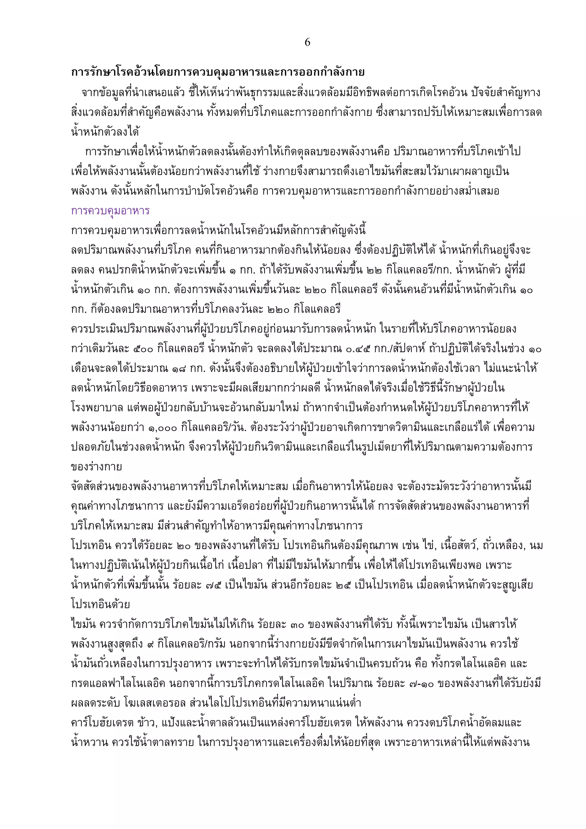 6
การรักษาโรคอ้วนโดยการควบคุมอาหารและการออกกาลังกาย
จากข้อมูลที่นาเสนอแล้ว ชี้ใหัเห็นว่าพันธุกรรมและสิ่งแวดล้อมมีอิทธิพลต่อการเกิดโรคอ้วน ปัจจัยสาคัญทาง
สิ่งแวดล้อมที่สาคัญคือพลังงาน ทั้งหมดที่บริโภคและการออกกาลังกาย ซึ่งสามารถปรับให้เหมาะสมเพื่อการลด
น้าหนักตัวลงได้
การรักษาเพื่อให้น้าหนักตัวลดลงนั้นด้องทาให้เกิดดุลลบของพลังงานคือ ปริมาณอาหารที่บริโภคเข้าไป
เพื่อให้พลังงานนั้นต้องน้อยกว่าพลังงานที่ใช้ ร่างกายจึงสามารถดึงเอาไขมันที่สะสมไว้มาเผาผลาญเป็น
พลังงาน ดังนั้นหลักในการบาบัดโรคอ้วนคือ การควบคุมอาหารและการออกกาลังกายอย่างสม่าเสมอ
การควบคุมอาหาร
การควบคุมอาหารเพื่อการลดน้าหนักในโรคอ้วนมีหลักการสาคัญดังนี้
ลดปริมาณพลังงานที่บริโภค คนที่กินอาหารมากต้องกินให้น้อยลง ซึ่งต้องปฏิบัติให้ได้ น้าหนักที่เกินอยู่จึงจะ
ลดลง คนปรกติน้าหนักตัวจะเพิ่มขึ้น ๑ กก. ถ้าได้รับพลังงานเพิ่มขึ้น ๒๒ กิโลแคลอรี/กก. น้าหนักตัว ผู้ที่มี
น้าหนักตัวเกิน ๑๐ กก. ต้องการพลังงานเพิ่มขึ้นวันละ ๒๒๐ กิโลแคลอรี ดังนั้นคนอ้วนที่มีน้าหนักตัวเกิน ๑๐
กก. ก็ต้องลดปริมาณอาหารที่บริโภคลงวันละ ๒๒๐ กิโลแคลอรี
ควรประเมินปริมาณพลังงานที่ผู้ป่วยบริโภคอยู่ก่อนมารับการลดน้าหนัก ในรายที่ให้บริโภคอาหารน้อยลง
กว่าเดิมวันละ ๕๐๐ กิโลแคลอรี น้าหนักตัว จะลดลงได้ประมาณ ๐.๔๕ กก./สัปดาห์ ถ้าปฏิบัติได้จริงในช่วง ๑๐
เดือนจะลดได้ประมาณ ๑๘ กก. ดังนั้นจึงต้องอธิบายให้ผู้ป่วยเข้าใจว่าการลดน้าหนักต้องใช้เวลา ไม่แนะนาให้
ลดน้าหนักโดยวิธีอดอาหาร เพราะจะมีผลเสียมากกว่าผลดี น้าหนักลดได้จริงเมื่อใช้วิธีนี้รักษาผู้ป่วยใน
โรงพยาบาล แต่พอผู้ป่วยกลับบ้านจะอ้วนกลับมาใหม่ ถ้าหากจาเป็นต้องกาหนดให้ผู้ป่วยบริโภคอาหารที่ให้
พลังงานน้อยกว่า ๑,๐๐๐ กิโลแคลอริ/วัน. ต้องระวังว่าผู้ป่วยอาจเกิดการขาดวิตามินและเกลือแร่ได้ เพื่อความ
ปลอดภัยในช่วงลดน้าหนัก จึงควรให้ผู้ป่วยกินวิตามินและเกลือแร่ในรูปเม็ดยาที่ให้ปริมาณตามความต้องการ
ของร่างกาย
จัดสัดส่วนของพลังงานอาหารที่บริโภคให้เหมาะสม เมื่อกินอาหารให้น้อยลง จะต้องระมัดระวังว่าอาหารนั้นมี
คุณค่าทางโภชนาการ และยังมีความเอร็ดอร่อยที่ผู้ป่วยกินอาหารนั้นได้ การจัดสัดส่วนของพลังงานอาหารที่
บริโภคให้เหมาะสม มีส่วนสาคัญทาให้อาหารมีคุณค่าทางโภชนาการ
โปรเทอิน ควรไต้ร้อยละ ๒๐ ของพลังงานที่ได้รับ โปรเทอินกินต้องมีคุณภาพ เช่น ไข่, เนื้อสัตว์, ถั่วเหลือง, นม
ในทางปฏิบัติเน้นให้ผู้ป่วยกินเนื้อไก่ เนื้อปลา ที่ไม่มีไขมันให้มากขึ้น เพื่อให้ได้โปรเทอินเพียงพอ เพราะ
น้าหนักตัวที่เพิ่มขึ้นนั้น ร้อยละ ๗๕ เป็นไขมัน ส่วนอีกร้อยละ ๒๕ เป็นโปรเทอิน เมื่อลดน้าหนักตัวจะสูญเสีย
โปรเทอินด้วย
ไขมัน ควรจากัดการบริโภคไขมันไม่ให้เกิน ร้อยละ ๓๐ ของพลังงานที่ได้รับ ทั้งนี้เพราะไขมัน เป็นสารให้
พลังงานสูงสุดถึง ๙ กิโลแคลอริ/กรัม นอกจากนี้ร่างกายยังมีขีดจากัดในการเผาไขมันเป็นพลังงาน ควรใช้
น้ามันถั่วเหลืองในการปรุงอาหาร เพราะจะทาให้ได้รับกรดไขมันจาเป็นครบถ้วน คือ ทั้งกรดไลโนเลอิค และ
กรดแอลฟาไลโนเลอิค นอกจากนี้การบริโภคกรดไลโนเลอิค ในปริมาณ ร้อยละ ๗-๑๐ ของพลังงานที่ได้รับยังมี
ผลลดระดับ โฆเลสเตอรอล ส่วนไลโปโปรเทอินที่มีความหนาแน่นต่า
คาร์โบฮัยเดรต ข้าว, แป้งและน้าตาลล้วนเป็นแหล่งคาร์โบฮัยเดรต ให้พลังงาน ควรงดบริโภคน้าอัดลมและ
น้าหวาน ควรใช้น้าตาลทราย ในการปรุงอาหารและเครื่องดื่มให้น้อยที่สุด เพราะอาหารเหล่านี้ให้แต่พลังงาน
 