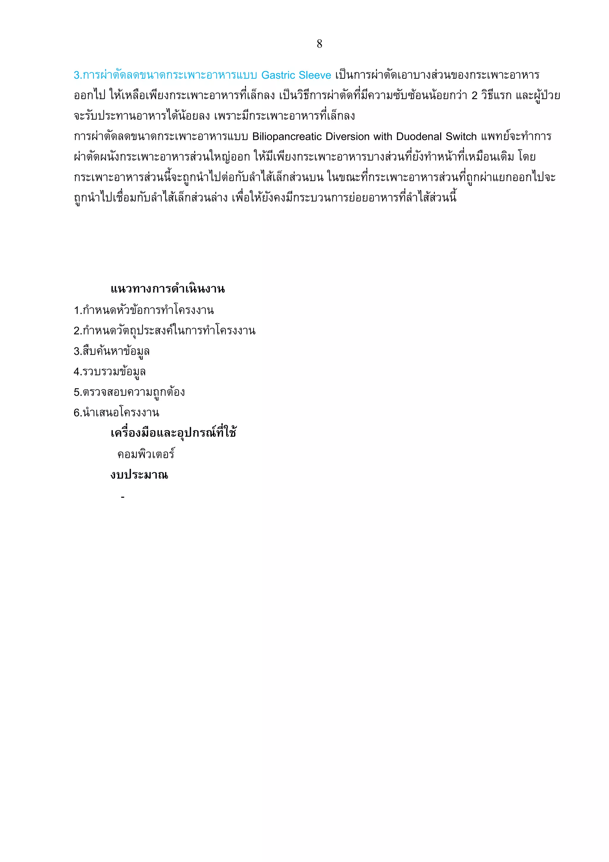 8
3.การผ่าตัดลดขนาดกระเพาะอาหารแบบ Gastric Sleeve เป็นการผ่าตัดเอาบางส่วนของกระเพาะอาหาร
ออกไป ให้เหลือเพียงกระเพาะอาหารที่เล็กลง เป็นวิธีการผ่าตัดที่มีความซับซ้อนน้อยกว่า 2 วิธีแรก และผู้ป่วย
จะรับประทานอาหารได้น้อยลง เพราะมีกระเพาะอาหารที่เล็กลง
การผ่าตัดลดขนาดกระเพาะอาหารแบบ Biliopancreatic Diversion with Duodenal Switch แพทย์จะทาการ
ผ่าตัดผนังกระเพาะอาหารส่วนใหญ่ออก ให้มีเพียงกระเพาะอาหารบางส่วนที่ยังทาหน้าที่เหมือนเดิม โดย
กระเพาะอาหารส่วนนี้จะถูกนาไปต่อกับลาไส้เล็กส่วนบน ในขณะที่กระเพาะอาหารส่วนที่ถูกผ่าแยกออกไปจะ
ถูกนาไปเชื่อมกับลาไส้เล็กส่วนล่าง เพื่อให้ยังคงมีกระบวนการย่อยอาหารที่ลาไส้ส่วนนี้
แนวทางการดาเนินงาน
1.กาหนดหัวข้อการทาโครงงาน
2.กาหนดวัตถุประสงค์ในการทาโครงงาน
3.สืบค้นหาข้อมูล
4.รวบรวมข้อมูล
5.ตรวจสอบความถูกต้อง
6.นาเสนอโครงงาน
เครื่องมือและอุปกรณ์ที่ใช้
คอมพิวเตอร์
งบประมาณ
-
 