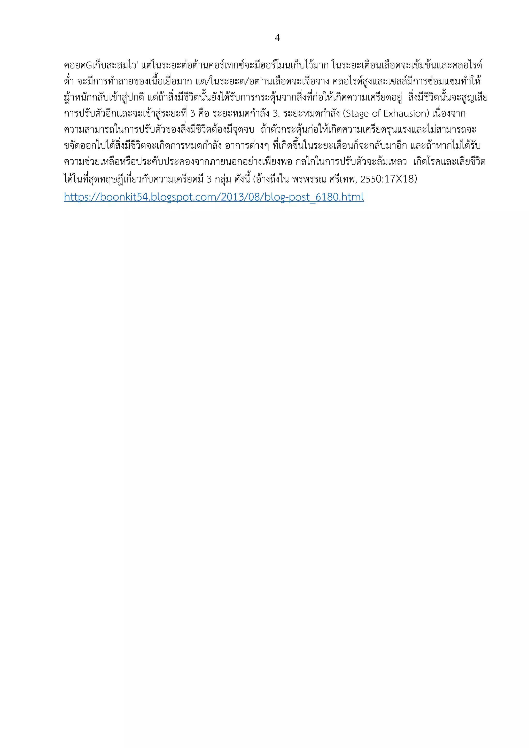 4
คอยดGเก็บสะสมไว' แต่ในระยะต่อต้านคอร์เทกซ์จะมีฮอร์โมนเก็บไว้มาก ในระยะเตือนเลือดจะเข้มข้นและคลอไรด์
ต่า จะมีการทาลายของเนื้อเยื่อมาก แต/ในระยะต/อต'านเลือดจะเจือจาง คลอไรด์สูงและเซลล์มีการซ่อมแซมทาให้
น้ําหนักกลับเข้าสู่ปกติ แต่ถ้าสิ่งมีชีวิตนั้นยังได้รับการกระตุ้นจากสิ่งที่ก่อให้เกิดความเครียดอยู่ สิ่งมีชีวิตนั้นจะสูญเสีย
การปรับตัวอีกและจะเข้าสู่ระยะที่ 3 คือ ระยะหมดกาลัง 3. ระยะหมดกาลัง (Stage of Exhausion) เนื่องจาก
ความสามารถในการปรับตัวของสิ่งมีชิวิตต้องมีจุดจบ ถ้าตัวกระตุ้นก่อให้เกิดความเครียดรุนแรงและไม่สามารถจะ
ขจัดออกไปได้สิ่งมีชีวิตจะเกิดการหมดกาลัง อาการต่างๆ ที่เกิดขึ้นในระยะเตือนก็จะกลับมาอีก และถ้าหากไม่ได้รับ
ความช่วยเหลือหรือประคับประคองจากภายนอกอย่างเพียงพอ กลไกในการปรับตัวจะล้มเหลว เกิดโรคและเสียชีวิต
ได้ในที่สุดทฤษฎีเกี่ยวกับความเครียดมี 3 กลุ่ม ดังนี้ (อ้างถึงใน พรพรรณ ศรีเทพ, 2550:17X18)
https://boonkit54.blogspot.com/2013/08/blog-post_6180.html
 
