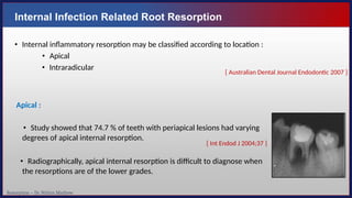 Resorption – Dr. Nithin Mathew
Internal Infection Related Root Resorption
• Internal inflammatory resorption may be classified according to location :
• Apical
• Intraradicular
Apical :
• Study showed that 74.7 % of teeth with periapical lesions had varying
degrees of apical internal resorption.
• Radiographically, apical internal resorption is difficult to diagnose when
the resorptions are of the lower grades.
[ Int Endod J 2004;37 ]
[ Australian Dental Journal Endodontic 2007 ]
 