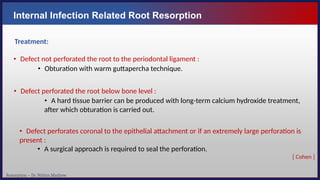 Resorption – Dr. Nithin Mathew
Internal Infection Related Root Resorption
Treatment:
• Defect not perforated the root to the periodontal ligament :
• Obturation with warm guttapercha technique.
• Defect perforated the root below bone level :
• A hard tissue barrier can be produced with long-term calcium hydroxide treatment,
after which obturation is carried out.
• Defect perforates coronal to the epithelial attachment or if an extremely large perforation is
present :
• A surgical approach is required to seal the perforation.
[ Cohen ]
 