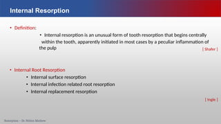 Resorption – Dr. Nithin Mathew
Internal Resorption
• Definition:
• Internal resorption is an unusual form of tooth resorption that begins centrally
within the tooth, apparently initiated in most cases by a peculiar inflammation of
the pulp
• Internal Root Resorption
• Internal surface resorption
• Internal infection related root resorption
• Internal replacement resorption
[ Shafer ]
[ Ingle ]
 