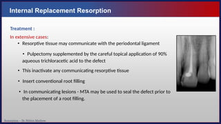 Resorption – Dr. Nithin Mathew
Internal Replacement Resorption
Treatment :
In extensive cases:
• Resorptive tissue may communicate with the periodontal ligament
• Pulpectomy supplemented by the careful topical application of 90%
aqueous trichloracetic acid to the defect
• This inactivate any communicating resorptive tissue
• Insert conventional root filling
• In communicating lesions - MTA may be used to seal the defect prior to
the placement of a root filling.
 
