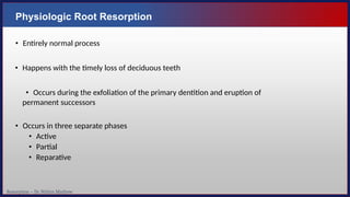 Resorption – Dr. Nithin Mathew
Physiologic Root Resorption
• Entirely normal process
• Happens with the timely loss of deciduous teeth
• Occurs during the exfoliation of the primary dentition and eruption of
permanent successors
• Occurs in three separate phases
• Active
• Partial
• Reparative
 