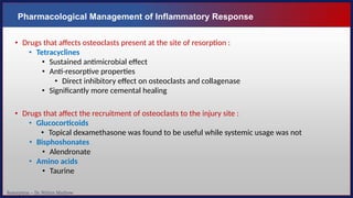 Resorption – Dr. Nithin Mathew
Pharmacological Management of Inflammatory Response
• Drugs that affects osteoclasts present at the site of resorption :
• Tetracyclines
• Sustained antimicrobial effect
• Anti-resorptive properties
• Direct inhibitory effect on osteoclasts and collagenase
• Significantly more cemental healing
• Drugs that affect the recruitment of osteoclasts to the injury site :
• Glucocorticoids
• Topical dexamethasone was found to be useful while systemic usage was not
• Bisphoshonates
• Alendronate
• Amino acids
• Taurine
 