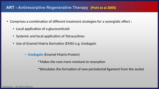 Resorption – Dr. Nithin Mathew
ART - Antiresorptive Regenerative Therapy (Pohl et al 2005)
• Comprises a combination of different treatment strategies for a synergistic effect :
• Local application of a glucocorticoid
• Systemic and local application of Tetracyclines
• Use of Enamel Matrix Derivative (EMD) e.g. Emdogain
• Emdogain (Enamel Matrix Protein)
•Makes the root more resistant to resorption
•Stimulates the formation of new periodontal ligament from the socket
 