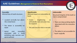 Resorption – Dr. Nithin Mathew
AAE Guidelines (Management of External Root Resorption)
Unfavorable:
Structural integrity of the tooth or
root is compromised
• There are deep probing depths
associated with the resorptive
defect
• The defect is not accessible for
repair surgically
Favorable:
Minimal loss of tooth structure
• Located cervically but above
the crestal bone
• The lesion
repair
is accessible for
• Apical
associated
root
with
resorption
a tooth
exhibiting pulp necrosis and
apical pathosis
Questionable:
Minimal impact on restorability of
tooth
• Crown lengthening or
orthodontic root extrusion may
be required
• The pulp may be vital or necrotic
 