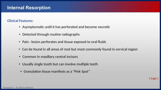 Resorption – Dr. Nithin Mathew
Internal Resorption
Clinical Features:
• Asymptomatic until it has perforated and become necrotic
• Detected through routine radiographs
• Pain : lesion perforates and tissue exposed to oral fluids
• Can be found in all areas of root but most commonly found in cervical region
• Common in maxillary central incisors
• Usually single tooth but can involve multiple teeth
• Granulation tissue manifests as a “Pink Spot”
[ Ingle ]
 
