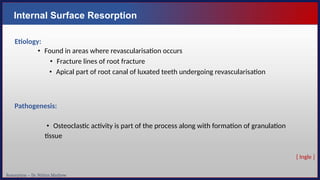 Resorption – Dr. Nithin Mathew
Internal Surface Resorption
Etiology:
• Found in areas where revascularisation occurs
• Fracture lines of root fracture
• Apical part of root canal of luxated teeth undergoing revascularisation
Pathogenesis:
• Osteoclastic activity is part of the process along with formation of granulation
tissue
[ Ingle ]
 
