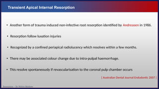 Resorption – Dr. Nithin Mathew
Transient Apical Internal Resorption
• Another form of trauma induced non-infective root resorption identified by Andreasen in 1986.
• Resorption follow luxation injuries
• Recognized by a confined periapical radiolucency which resolves within a few months.
• There may be associated colour change due to intra-pulpal haemorrhage.
• This resolve spontaneously if revascularisation to the coronal pulp chamber occurs
[ Australian Dental Journal Endodontic 2007 ]
 