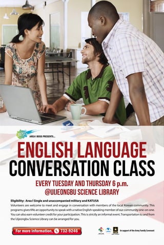 AREA I BOSS Presents...

English Language
Conversation Class
Every Tuesday and Thursday 6 p.m.
@Uijeongbu Science Library

Eligibility: Area l Single and unaccompanied military and KATUSA
Volunteers are welcome to meet and engage in conversation with members of the local Korean community. This
programs gives KNs an opportunity to speak with a native English-speaking member of our community one-on-one.
You can also earn volunteer credit for your participation. This is strictly an informal event. Transportation to and from
the Uijeongbu Science Library can be arranged for you.

For more information,

732-9246

In support of the Army Family Covenant

 
