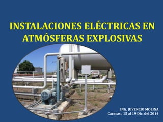 INSTALACIONES ELÉCTRICAS EN
ATMÓSFERAS EXPLOSIVAS
ING. JUVENCIO MOLINA
Caracas , 15 al 19 Dic. del 2014
 