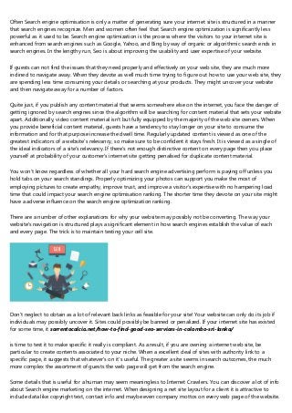 Often Search engine optimisation is only a matter of generating sure your internet site is structured in a manner
that search engines recognize. Men and women often feel that Search engine optimization is significantly less
powerful as it used to be. Search engine optimization is the process where the visitors to your internet site is
enhanced from search engines such as Google, Yahoo, and Bing by way of organic or algorithmic search ends in
search engines. In the lengthy run, Seo is about improving the usability and user expertise of your website.
If guests can not find the issues that they need properly and effectively on your web site, they are much more
inclined to navigate away. When they devote as well much time trying to figure out how to use your web site, they
are spending less time consuming your details or searching at your products. They might uncover your website
and then navigate away for a number of factors.
Quite just, if you publish any content material that seems somewhere else on the internet, you face the danger of
getting ignored by search engines since the algorithm will be searching for content material that sets your website
apart. Additionally, video content material isn't but fully equipped by the majority of the web site owners. When
you provide beneficial content material, guests have a tendency to stay longer on your site to consume the
information and for that purpose increase the dwell time. Regularly updated content is viewed as one of the
greatest indicators of a website's relevancy, so make sure to be confident it stays fresh. It is viewed as a single of
the ideal indicators of a site's relevancy. If there's not enough distinctive content on every page then you place
yourself at probability of your customer's internet site getting penalised for duplicate content material.
You won't know regardless of whether all your hard search engine advertising perform is paying off unless you
hold tabs on your search standings. Properly optimizing your photos can support you make the most of
employing pictures to create empathy, improve trust, and improve a visitor's expertise with no hampering load
time that could impact your search engine optimisation ranking. The shorter time they devote on your site might
have a adverse influence on the search engine optimization ranking.
There are a number of other explanations for why your website may possibly not be converting. The way your
website's navigation is structured plays a significant element in how search engines establish the value of each
and every page. The trick is to maintain testing your cell site.
Don't neglect to obtain as a lot of relevant back links as feasible for your site! Your website can only do its job if
individuals may possibly uncover it. Sites could possibly be banned or penalized. If your internet site has existed
for some time, it sorrentocalcio.net/how-to-find-good-seo-services-in-colombo-sri-lanka/
is time to test it to make specific it really is compliant. As a result, if you are owning a internet web site, be
particular to create contents associated to your niche. When a excellent deal of sites with authority link to a
specific page, it suggests that whatever's on it's useful. The greater a site seems in search outcomes, the much
more complex the assortment of guests the web page will get from the search engine.
Some details that is useful for a human may seem meaningless to Internet Crawlers. You can discover a lot of info
about Search engine marketing on the internet. When designing a net site layout for a client it is attractive to
include data like copyright text, contact info and maybe even company mottos on every web page of the website.
 