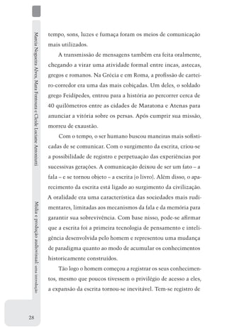 Marcia Nogueira Alves, Mara Fontoura e Cleide Luciane Antoniutti   tempo, sons, luzes e fumaça foram os meios de comunicação
                                                                    mais utilizados.
                                                                        A transmissão de mensagens também era feita oralmente,
                                                                    chegando a virar uma atividade formal entre incas, astecas,
                                                                    gregos e romanos. Na Grécia e em Roma, a profissão de cartei-
                                                                    ro-corredor era uma das mais cobiçadas. Um deles, o soldado
                                                                    grego Feidípedes, entrou para a história ao percorrer cerca de
                                                                    40 quilômetros entre as cidades de Maratona e Atenas para
                                                                    anunciar a vitória sobre os persas. Após cumprir sua missão,
                                                                    morreu de exaustão.
                                                                        Com o tempo, o ser humano buscou maneiras mais sofisti-
                                                                    cadas de se comunicar. Com o surgimento da escrita, criou-se
                                                                    a possibilidade de registro e perpetuação das experiências por
                                                                    sucessivas gerações. A comunicação deixou de ser um fato – a
                                                                    fala – e se tornou objeto – a escrita (o livro). Além disso, o apa-
                                                                    recimento da escrita está ligado ao surgimento da civilização.
                                                                    A oralidade era uma característica das sociedades mais rudi-
     Mídia e produção audiovisual: uma introdução




                                                                    mentares, limitadas aos mecanismos da fala e da memória para
                                                                    garantir sua sobrevivência. Com base nisso, pode-se afirmar
                                                                    que a escrita foi a primeira tecnologia de pensamento e inteli-
                                                                    gência desenvolvida pelo homem e representou uma mudança
                                                                    de paradigma quanto ao modo de acumular os conhecimentos
                                                                    historicamente construídos.
                                                                        Tão logo o homem começou a registrar os seus conhecimen-
                                                                    tos, mesmo que poucos tivessem o privilégio de acesso a eles,
                                                                    a expansão da escrita tornou-se inevitável. Tem-se registro de




28
 