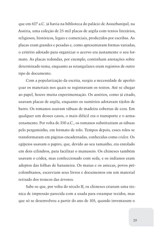 que em 627 a.C. já havia na biblioteca do palácio de Assurbanipal, na
Assíria, uma coleção de 25 mil placas de argila com textos literários,
religiosos, históricos, legais e comerciais, produzidos por escribas. As
placas eram grandes e pesadas e, como apresentavam formas variadas,
o critério adotado para organizar o acervo era justamente o seu for-
mato. As placas redondas, por exemplo, continham anotações sobre
determinado tema, enquanto as retangulares eram registros de outro
tipo de documento.
    Com a popularização da escrita, surgiu a necessidade de aperfei-
çoar os materiais nos quais se registravam os textos. Até se chegar
ao papel, houve muita experimentação. Os assírios, como já citado,
usavam placas de argila, enquanto os sumérios adotavam tijolos de
barro. Os romanos usavam tábuas de madeira cobertas de cera. Em
qualquer um desses casos, o mais difícil era o transporte e o arma-
zenamento. Por volta de 350 a.C., os romanos substituíram as tábuas
pelo pergaminho, em formato de rolo. Tempos depois, esses rolos se
transformaram em páginas encadernadas, conhecidas como códex. Os
egípcios usavam o papiro, que, devido ao seu tamanho, era enrolado
em dois cilindros, para facilitar o manuseio. Os chineses também
usavam o códex, mas confeccionado com seda, e os indianos eram
adeptos das folhas de bananeira. Os maias e os astecas, povos pré-
colombianos, escreviam seus livros e documentos em um material
retirado dos troncos das árvores.
    Sabe-se que, por volta do século II, os chineses criaram uma téc-
nica de impressão parecida com a usada para estampar tecidos, mas
que só se desenvolveu a partir do ano de 105, quando inventaram o




                                                                       29
 