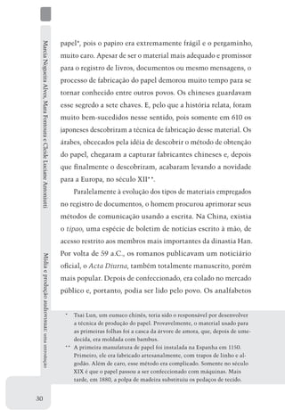 Marcia Nogueira Alves, Mara Fontoura e Cleide Luciane Antoniutti   papel*, pois o papiro era extremamente frágil e o pergaminho,
                                                                    muito caro. Apesar de ser o material mais adequado e promissor
                                                                    para o registro de livros, documentos ou mesmo mensagens, o
                                                                    processo de fabricação do papel demorou muito tempo para se
                                                                    tornar conhecido entre outros povos. Os chineses guardavam
                                                                    esse segredo a sete chaves. E, pelo que a história relata, foram
                                                                    muito bem-sucedidos nesse sentido, pois somente em 610 os
                                                                    japoneses descobriram a técnica de fabricação desse material. Os
                                                                    árabes, obcecados pela idéia de descobrir o método de obtenção
                                                                    do papel, chegaram a capturar fabricantes chineses e, depois
                                                                    que finalmente o descobriram, acabaram levando a novidade
                                                                    para a Europa, no século XII**.
                                                                        Paralelamente à evolução dos tipos de materiais empregados
                                                                    no registro de documentos, o homem procurou aprimorar seus
                                                                    métodos de comunicação usando a escrita. Na China, existia
                                                                    o tipao, uma espécie de boletim de notícias escrito à mão, de
                                                                    acesso restrito aos membros mais importantes da dinastia Han.
                                                                    Por volta de 59 a.C., os romanos publicavam um noticiário
     Mídia e produção audiovisual: uma introdução




                                                                    oficial, o Acta Diurna, também totalmente manuscrito, porém
                                                                    mais popular. Depois de confeccionado, era colado no mercado
                                                                    público e, portanto, podia ser lido pelo povo. Os analfabetos


                                                                     *	 Tsai Lun, um eunuco chinês, teria sido o responsável por desenvolver
                                                                         a técnica de produção do papel. Provavelmente, o material usado para
                                                                         as primeiras folhas foi a casca da árvore de amora, que, depois de ume-
                                                                         decida, era moldada com bambus.
                                                                     **	 A primeira manufatura de papel foi instalada na Espanha em 1150.
                                                                         Primeiro, ele era fabricado artesanalmente, com trapos de linho e al-
                                                                         godão. Além de caro, esse método era complicado. Somente no século
                                                                         XIX é que o papel passou a ser confeccionado com máquinas. Mais
                                                                         tarde, em 1880, a polpa de madeira substituiu os pedaços de tecido.


30
 