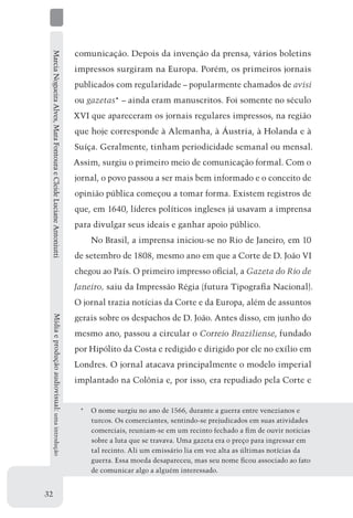 Marcia Nogueira Alves, Mara Fontoura e Cleide Luciane Antoniutti   comunicação. Depois da invenção da prensa, vários boletins
                                                                    impressos surgiram na Europa. Porém, os primeiros jornais
                                                                    publicados com regularidade – popularmente chamados de avisi
                                                                    ou gazetas* – ainda eram manuscritos. Foi somente no século
                                                                    XVI que apareceram os jornais regulares impressos, na região
                                                                    que hoje corresponde à Alemanha, à Áustria, à Holanda e à
                                                                    Suíça. Geralmente, tinham periodicidade semanal ou mensal.
                                                                    Assim, surgiu o primeiro meio de comunicação formal. Com o
                                                                    jornal, o povo passou a ser mais bem informado e o conceito de
                                                                    opinião pública começou a tomar forma. Existem registros de
                                                                    que, em 1640, líderes políticos ingleses já usavam a imprensa
                                                                    para divulgar seus ideais e ganhar apoio público.
                                                                        No Brasil, a imprensa iniciou-se no Rio de Janeiro, em 10
                                                                    de setembro de 1808, mesmo ano em que a Corte de D. João VI
                                                                    chegou ao País. O primeiro impresso oficial, a Gazeta do Rio de
                                                                    Janeiro, saiu da Impressão Régia (futura Tipografia Nacional).
                                                                    O jornal trazia notícias da Corte e da Europa, além de assuntos
                                                                    gerais sobre os despachos de D. João. Antes disso, em junho do
     Mídia e produção audiovisual: uma introdução




                                                                    mesmo ano, passou a circular o Correio Braziliense, fundado
                                                                    por Hipólito da Costa e redigido e dirigido por ele no exílio em
                                                                    Londres. O jornal atacava principalmente o modelo imperial
                                                                    implantado na Colônia e, por isso, era repudiado pela Corte e


                                                                     *	 O nome surgiu no ano de 1566, durante a guerra entre venezianos e
                                                                        turcos. Os comerciantes, sentindo-se prejudicados em suas atividades
                                                                        comerciais, reuniam-se em um recinto fechado a fim de ouvir notícias
                                                                        sobre a luta que se travava. Uma gazeta era o preço para ingressar em
                                                                        tal recinto. Ali um emissário lia em voz alta as últimas notícias da
                                                                        guerra. Essa moeda desapareceu, mas seu nome ficou associado ao fato
                                                                        de comunicar algo a alguém interessado.


32
 