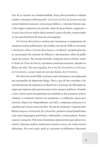 teve de se manter na clandestinidade. Esses dois periódicos tinham
estilos e intenções diferenciados. A Gazeta do Rio de Janeiro era um
jornal informal semanal, com poucas folhas e o mesmo formato que
o dos órgãos impressos no período, além de preço baixo, enquanto o
Correio Braziliense tinha edição mensal e preço elevado, constituindo-
se em uma brochura de mais de cem páginas.
    O Correio Braziliense acabou por incentivar o surgimento de
inúmeras outras publicações. Em Lisboa, no ano de 1809, já circulava
o Reflexões sobre o Correio Braziliense e, no Brasil, o próprio governo
se encarregava da emissão de folhetos e documentos, além da publi-
cação de jornais. No mesmo período, surgiram outros títulos, como
A Idade de Ouro do Brasil, o primeiro jornal provinciano, editado na
Bahia em 1811. No ano seguinte, foi a vez de Variedades ou Ensaios
de Literatura e, pouco mais de um ano depois, de O Patriota.
    No início do século XIX, os jornais eram artesanais e sua impressão,
um monopólio da Impressão Régia. Mas o que de fato retardou o de-
senvolvimento da imprensa no Brasil foi a restrição da liberdade de
expressão imposta pelo governo para evitar ataques políticos. Somado
a isso, a maior parte da população era analfabeta, havia poucos centros
urbanos, o comércio interno era incipiente e a indústria, pouco pro­
missora. Depois da independência, em 1822, a imprensa começou a se
espalhar por vários cantos do País. No afã do momento, Cipriano José
Barata lançou o Sentinella da Liberdade, primeiro jornal panfletário,
com uma linguagem patriótica, inflamada e contestadora. Assim
nasceu o pasquim. Pelo tom claramente oposicionista que adotava no
jornal, Cipriano acabou sendo preso muitas vezes, em vários locais
diferentes. Por essa razão, pode-se encontrar na Biblioteca Nacional



                                                                      33
 