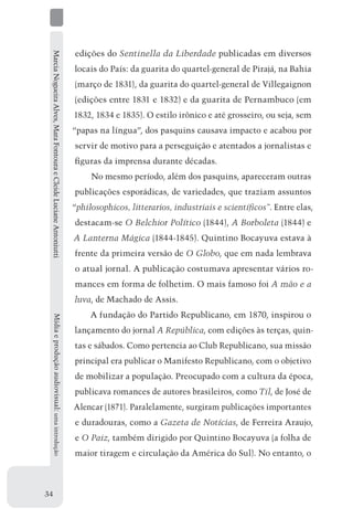 Marcia Nogueira Alves, Mara Fontoura e Cleide Luciane Antoniutti   edições do Sentinella da Liberdade publicadas em diversos
                                                                    locais do País: da guarita do quartel-general de Pirajá, na Bahia
                                                                    (março de 1831), da guarita do quartel-general de Villegaignon
                                                                    (edições entre 1831 e 1832) e da guarita de Pernambuco (em
                                                                    1832, 1834 e 1835). O estilo irônico e até grosseiro, ou seja, sem
                                                                    “papas na língua”, dos pasquins causava impacto e acabou por
                                                                    servir de motivo para a perseguição e atentados a jornalistas e
                                                                    figuras da imprensa durante décadas.
                                                                         No mesmo período, além dos pasquins, apareceram outras
                                                                    publicações esporádicas, de variedades, que traziam assuntos
                                                                    “philosophicos, litterarios, industriais e scientíficos”. Entre elas,
                                                                    destacam-se O Belchior Político (1844), A Borboleta (1844) e
                                                                    A Lanterna Mágica (1844-1845). Quintino Bocayuva estava à
                                                                    frente da primeira versão de O Globo, que em nada lembrava
                                                                    o atual jornal. A publicação costumava apresentar vários ro-
                                                                    mances em forma de folhetim. O mais famoso foi A mão e a
                                                                    luva, de Machado de Assis.
                                                                         A fundação do Partido Republicano, em 1870, inspirou o
     Mídia e produção audiovisual: uma introdução




                                                                    lançamento do jornal A República, com edições às terças, quin-
                                                                    tas e sábados. Como pertencia ao Club Republicano, sua missão
                                                                    principal era publicar o Manifesto Republicano, com o objetivo
                                                                    de mobilizar a população. Preocupado com a cultura da época,
                                                                    publicava romances de autores brasileiros, como Til, de José de
                                                                    Alencar (1871). Paralelamente, surgiram publicações importantes
                                                                    e duradouras, como a Gazeta de Notícias, de Ferreira Araujo,
                                                                    e O Paiz, também dirigido por Quintino Bocayuva (a folha de
                                                                    maior tiragem e circulação da América do Sul). No entanto, o



34
 