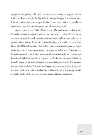 engajamento político da imprensa não lhe confere qualquer mérito
relativo à Proclamação da República, pois, nessa época, o público que
lia jornal ainda era pouco significativo e a característica regionalista
dos meios impedia que tivessem um alcance nacional.
    Apesar de todas as dificuldades, em 1879, todos os estados brasi-
leiros já tinham jornais impressos com as características de um meio
de comunicação formal, ou seja, publicação periódica, com cobertura
e/ou distribuição definida em determinada praça, região ou mercado.
O século XX foi definitivo para o desenvolvimento da imprensa. Logo
no início, surgiram as primeiras empresas jornalísticas. A industria-
lização cresceu e, com ela, os meios de comunicação em massa no
País. No final desse século, a popularização da internet provocou um
grande impacto na mídia impressa, com a transformação dos jornais
em versões on-line. A maior vantagem dessa nova mídia é que as
notícias podem ser atualizadas instantaneamente, além de permitir
a participação do leitor, por meio de comentários e enquetes.




                                                                       35
 