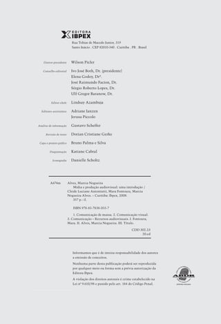 Rua Tobias de Macedo Junior, 319
                               Santo Inácio . Cep 82010-340 . Curitiba . Pr . Brasil



	       Diretor-presidente	    Wilson Picler

	      Conselho editorial	     Ivo José Both, Dr. (presidente)
		                             Elena Godoy, Drª.
		                             José Raimundo Facion, Dr.
		                             Sérgio Roberto Lopes, Dr.
		                             Ulf Gregor Baranow, Dr.

	             Editor-chefe	    Lindsay Azambuja

	     Editores-assistentes	    Adriane Ianzen
		                             Jerusa Piccolo

	   Análise de informação	     Gustavo Scheffer

	         Revisão de texto	    Dorian Cristiane Gerke

	    Capa e projeto gráfico	   Bruno Palma e Silva

	            Diagramação	      Katiane Cabral

	              Iconografia	    Danielle Scholtz




             A474m 	 Alves, Marcia Nogueira
             		          Mídia e produção audiovisual: uma introdução 	
                                                                      /
             	       Cleide Luciane Antoniutti, Mara Fontoura, Marcia
             	       Nogueira Alves. – Curitiba: Ibpex, 2008.
             		          357 p.: il.

             		                 ISBN 978-85-7838-055-7

             		    1. Comunicação de massa. 2. Comunicação visual.
             	 3. Comunicação – Recursos audiovisuais. I. Fontoura,
             	 Mara. II. Alves, Marcia Nogueira. III. Título.

                                                                         CDD 302.23
                                                                              20.ed




                               Informamos que é de inteira responsabilidade dos autores
                               a emissão de conceitos.
                               Nenhuma parte desta publicação poderá ser reproduzida
                               por qualquer meio ou forma sem a prévia autorização da
                               Editora Ibpex.
                               A violação dos direitos autorais é crime estabelecido na
                               Lei nº 9.610/98 e punido pelo art. 184 do Código Penal.




4
 