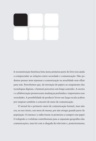 A reconstituição histórica feita nesta primeira parte do livro nos ajuda
 a compreender as relações entre sociedade e comunicação. Não po-
 demos pensar nem repensar a comunicação na atualidade sem olhar
 para trás. Percebemos que, da invenção do papiro ao surgimento das
 tecnologias digitais, o homem percorreu um longo caminho. A escrita
 e a alfabetização promoveram mudanças profundas e importantes nas
 sociedades. A possibilidade de produzir livros em larga escala acabou
 por inspirar também o conceito de meio de comunicação.
     O jornal foi o primeiro meio de comunicação formal, mas não
 era, no seu início, um meio de massa, por não atingir grande parte da
 população. O cinema e o rádio foram os primeiros a cumprir esse papel.
 O telégrafo e o telefone contribuíram para a expansão geográfica das
 comunicações, mas foi com a chegada da televisão e, posteriormente,



22
 