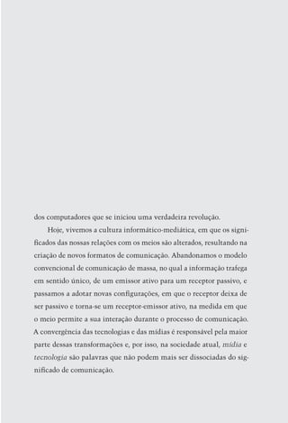 dos computadores que se iniciou uma verdadeira revolução.
    Hoje, vivemos a cultura informático-mediática, em que os signi-
ficados das nossas relações com os meios são alterados, resultando na
criação de novos formatos de comunicação. Abandonamos o modelo
convencional de comunicação de massa, no qual a informação trafega
em sentido único, de um emissor ativo para um receptor passivo, e
passamos a adotar novas configurações, em que o receptor deixa de
ser passivo e torna-se um receptor-emissor ativo, na medida em que
o meio permite a sua interação durante o processo de comunicação.
A convergência das tecnologias e das mídias é responsável pela maior
parte dessas transformações e, por isso, na sociedade atual, mídia e
tecnologia são palavras que não podem mais ser dissociadas do sig-
nificado de comunicação.



                                                                    23
 