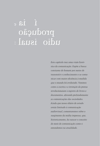 Este capítulo traz uma visão histó­
rica da comunicação. Expõe a busca
constante do homem por meios de
transmitir o conhecimento e se comu­
nicar com maior eficiência à medida
que o mundo foi evoluindo. Veremos
como a escrita e a invenção da prensa
revolucionaram o registro de livros e
documentos, afetando profundamente
as comunicações das sociedades.
Ainda que nosso objeto de estudo
esteja limitado à comuni­ ação
                        c
audiovisual, comentaremos sobre o
surgimento da mídia im­ ressa, que,
                      p
historicamente, fez nascer o conceito
de meio de comunicação como o
entendemos na atualidade.
 