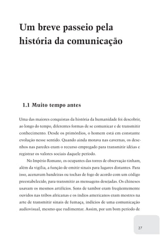Um breve passeio pela
história da comunicação




 1.1 Muito tempo antes

Uma das maiores conquistas da história da humanidade foi descobrir,
ao longo do tempo, diferentes formas de se comunicar e de transmitir
conhecimento. Desde os primórdios, o homem está em constante
evolução nesse sentido. Quando ainda morava nas cavernas, os dese-
nhos nas paredes eram o recurso empregado para transmitir idéias e
registrar os valores sociais daquele período.
    No Império Romano, os ocupantes das torres de observação tinham,
além da vigília, a função de emitir sinais para lugares distantes. Para
isso, acenavam bandeiras ou tochas de fogo de acordo com um código
preestabelecido, para transmitir as mensagens desejadas. Os chineses
usavam os mesmos artifícios. Sons de tambor eram freqüentemente
ouvidos nas tribos africanas e os índios americanos eram mestres na
arte de transmitir sinais de fumaça, indícios de uma comunicação
audiovisual, mesmo que rudimentar. Assim, por um bom período de



                                                                      27
 