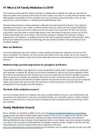 #1 What is UK Family Mediation in 2019?
If the mediator working with the mother and father is a toddler advisor mediator, the child can meet with the
identical mediator who's working with the dad and mom, however very often it's a totally different mediator. Many
FMA mediators are qualified to do this specialist work. The two grownup clients every keep in their very own
separate room, and the mediator or mediators â€˜shuttleâ€™ between them.
Alternative dispute decision contains mediation, collaborative law and household arbitration. If you might be
separating or divorcing, or are a father or mother however have by no means had such a proper relationship,
Family Mediation helps you kind out conflicts and the main points of your separation â€“ with out involving a
long, painful courtroom battle or massive legal charges. Henry Hood heads the group at Hunters Law LLP that
includes Hazel Wright and Jo Carr-Westâ - each has been working as a mediator for many years. Wright is
experienced in sole mediation, co-mediation and more and more in supported mediation. Goodman Ray's staff is
led byâ Trudi Featherstone and Thomas Brownrigg, who was recently promoted to the partnership and is an
accredited mediator.
Meet our Mediators
You should additionally expect the mediator to keep confidential all particulars obtained in the course of the
course of mediation. The mediator can't even disclose information to the court docket, with out the consent of
each members. The mediators might solely disclose data where there are severe allegations of hurt to a toddler or
grownup.
Mediation helps you kind preparations for youngsters and finance
Family Mediation NIâ€™s major objective is to assist households to handle conflict. The preliminary meeting â€“
both separately or together â€“ will allow you to resolve if mediation is right for you.The joint mediation classes
â€“ usually round ninety minutes â€“ will assist you to discuss and determine the solutions available to you each.
When an agreement is reached, your Mediator will provide you with a written summary so that everybody is
evident about what has been determined. Relate mediators are right here to listen to you and your ex-companion
explain your concerns and views to each other and help you reach an agreement round issues like funds,
arrangements for kids, property and other property.
The finish of the mediation course of
You can be primarily based in an workplace at an area household mediation service or solicitorsâ€™ follow, and
see purchasers by appointment. To become a household mediator, you could either apply to a family mediation
service for a trainee position, or fund your personal training and find a placement with a service during or after
your coaching.
Family Mediation Council
All our mediators are absolutely qualified to carry out each https://www.freefamilymediation.co.uk/mckenzie-
friend/ privately and publicly funded (legally aided) mediation. Find out more in regards to the mediators right
here. With the requirement to think about mediation and attend a Mediation Information and Assessment
Meeting (MIAM) earlier than bringing a family legislation matter to court docket, using family mediation providers
is on the rise. The Law Society's Family Mediation Accreditation members are also members of the FMC and hold
Family Mediation Council Accredited (FMCA) status. Regardless of the route
http://www.thefreedictionary.com/family mediation to accreditation, once accredited, members should ensure that
 
