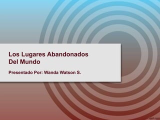 Los Lugares Abandonados
Del Mundo
Presentado Por: Wanda Watson S.
 