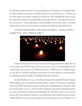 7
นั้น จุดโคมไฟแสงสว่างไปตามทางช่องแคบๆ ระหว่างภูเขาสูงที่แยกออกจากกัน อันเนื่องจากการยกตัวสูงขึ้นของเปลือก
โลก เหมือนเอามือดันด้านล่างก้อนขนมปัง แล้วยกขึ้นด้านบนจะแยกปริ ออกจากกัน เป็นทางยาวกว่า 1 กิโลเมตร เขาสู่
วิหาร ที่มีความอลังการแบบกรีกโรมัน การจุดเทียนราย ไปจนถึงหน้าวิหาร ซึ่งน่าจะต้องใช้เทียนเป็น หมื่นดวง ส่องแสง
ระยิบระยับร่าไร ในความมืด ท่ามกลางแสงจันทร์ข้างขึ้น และนักท่องเที่ยวชาติต่างๆ จากยุโรป ญี่ปุ่น ไทย แต่จีนน่าจะ
น้อย จ่านวนน่าจะกว่า 7-8 ร้อยคน ที่เดินเป็นแถวยาว ถึงแล้วก็รับฟังพิธีกรรม ที่น่าจะเป็นการร่ายโศลก ประกอบเสียง
ขลุ่ยโหยหวนอะไรบางอย่าง และ (คิดเอาเองอีกแล้ว) น่าจะเป็นต้นรากร่องรอยพิธีกรรมของในโบสถ์คริสต์ อิสลาม
(ประวัติศาสตร์ เปลี่ยนได้ด้วยอิทธิพลการเปลี่ยนแปลงภูมิศาสตร์ของพื้นผิวโลก - มนุษย์และความขัดแย้งทาง
เผ่าพันธ์ุผลประโยชน์ – วิวัฒนาการที่เป็นไปตามการพัฒนา)
ในตอนกลางวันของวันที่ 29 ธันวาคม 2560 เรากลับมาที่ทางเข้า เพตรา มหานครศิลาทรายสีชมพู หรือ Red
Road City เมืองมรดกโลกอีกครั้ง ที่ประตูทางเข้าเปิดรูป QR code ของ JD pass จากสมาร์ทโฟนให้ผู้ตรวจบัตรแล้ว
การเดินเข้าไปดูโบราณสถานมรดกโลก Petra ขี่ม้าลัดเลาะไปตามหุบเขา ค่าทิปขี่ม้าคนละ 20 JD แล้วเดินเท้าเข้าสู่รอย
แยก ของเปลือกโลก (Siq) ที่ซ่อนความยิ่งใหญ่ตระการตาของมหาวิหารปราสาททรายสีชมพู เอล คาซเนห์ ต้องตะลึงกับ
ความยิ่งใหญ่ของธรรมชาติผนวกกับวิวัฒนาการอันยิ่งใหญ่ของมนุษยชาติปรากฏแก่สายตา
สถานที่แห่งนี้ตามที่อ่านจาก Museum ด้านหน้าก่อนเข้าประตูตรวจบัตร มีมนุษย์สมัย นีโอแอนติค คือมนุษย์
หินใหม่มาตั้งถิ่นฐาน เมื่อ 70,000 ปี ที่แล้ว ซึ่งก็เรียกได้ว่าเป็นวิวัฒนาการขั้นแรกๆ ที่จากอยู่แบบแยกๆ เหมือนสัตว์
เดรัจฉานทั่วไป รู้จักตั้งบ้านเรือนอยู่เป็นกลุ่ม หลังคาบ้านก็คือชะโงกหิน เครื่องมือทันสมัยคือขวานหิน ไม่ใช่ปากกัดตีน
ถีบ ผ่านไปหลายหมื่นปี จนประมาณ 2,000 ปี ก่อนคริสตกาลก็มีมนุษย์ชนชาติเนบิวเที่ยน มีเทคโนโลยีแกะสลักหิน
ทรายของภูเขาให้หว่าลึกเข้าไปเป็นที่อยู่อาศัย โดยไม่ต้องใช้ชโงกหิน เป็นที่ท่าพิธีกรรมอะไรบางอย่างของตนเอง
โดยเฉพาะเกี่ยวกับคนตายเห็นได้ว่าแบ่งชนชั้นของการเก็บศพ มีที่ท่าพิธีกรรมหลัก ที่เก็บศพหัวหน้าหรืออาจจะเรียก
กษัตริย์ก็คงได้มั๊ง มีประชากรน่าจะหลายแสนคนอยู่ในบริเวณเดียวกัน แต่ก็คงถูกอาณาจักรไบเซนไทล์ที่มาจากทาง
 