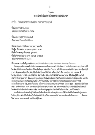 2
ใบงาน
การจัดทาข้อเสนอโครงงานคอมพิวเตอร์
คาชี้แจง ให้ผู้เรียนเขียนข้อเสนอโครงงานตามหัวข้อต่อไปนี้
ชื่อโครงงาน (ภาษาไทย)
-ปัญหาการติดโทรศัพท์ของวัยรุ่น
ชื่อโครงงาน (ภาษาอังกฤษ)
-Teenage Phone Problems
ประเภทโครงงาน โครงงานตามความสนใจ
ชื่อผู้ทาโครงงาน นางสาว ชุดาภา ปาดา
ชื่อที่ปรึกษา ครูเขื่อนทอง มูลวรรณ์
ชื่อที่ปรึกษาร่วม นางสาว กชพันธ์ เพชรมญี
-ระยะเวลาดาเนินงาน 5 เดือน
ที่มาและความสาคัญของโครงงาน (อธิบายถึงที่มา แนวคิด และเหตุผล ของการทาโครงงาน)
เปิดเผยการสารวจเทคโนโลยีสารสนเทศและการสื่อสารของครัวเรือนไทยว่า ในช่วงปี 2546-2549 ว่า การใช้
โทรศัพท์มือถือของคนไทยมีแนวโน้มเพิ่มขึ้นอย่างต่อเนื่อง ในช่วง 3 ปีที่ผ่านมา ระหว่างปี 2546-2549 โดยในปี
2549 จานวนคนไทยใช้โทรศัพท์มือถือเพิ่มขึ้นจากปี 2546 เกือบเท่าตัว คือ จากประชากร 100 คน มี
โทรศัพท์มือถือ ใช้ 23 คนในปี 2546 เพิ่มขึ้นเป็น 42 คนในปี 2549 โดยกลุ่มวัยรุ่น มีสัดส่วนผู้ใช้โทรศัพท์
เพิ่มขึ้นประมาณเท่าตัว ซึ่งมากกว่าทุกกลุ่มอายุ วัยรุ่นไทยมีและใช้โทรศัพท์มือถือเป็นอันดับ 1ของเอเชีย และทา
สถิติพูดคุยผ่านโทรศัพท์มือถือนานถึง 1.7 ชั่วโมงต่อวัน ในการใช้โทรศัพท์มือถือของวัยรุ่น นอกจากใช้
ติดต่อสื่อสารแล้วยังใช้บริการอื่นอีก คือ เพื่อส่งข้อความและรูปภาพ มากที่สุด ร้อยละ 50.0 รองลงมาเป็นโหลด
เพลง คิดเป็นร้อยละ 46.4 และเล่นเกมอีกร้อยละ 14.8ร้อยละ 4.8 เล่นอินเทอร์เน็ต / แชท วัยรุ่นไทยมีและใช้
โทรศัพท์มือถือเป็นอันดับ 1ของเอเชีย และทาสถิติพูดคุยผ่านโทรศัพท์มือถือนานถึง 1.7 ชั่วโมงต่อวัน
จากที่กล่าวมาข้างต้นนั้น ผู้วิจัยจึงสนใจที่จะศึกษาเกี่ยวกับพฤติกรรมการใช้โทรศัพท์มือถือของวัยรุ่น เพราะ
ในปัจจุบันโทรศัพท์มือถือ ถือเป็นปัจจัยหลักที่วัยรุ่นไม่สามารถขาดได้ และอาจส่งผลเสียในระยะยาว เราจึงควร
ให้คาแนะนาและบอกผลดี ผลเสียแก่ผู้ศึกษา
 