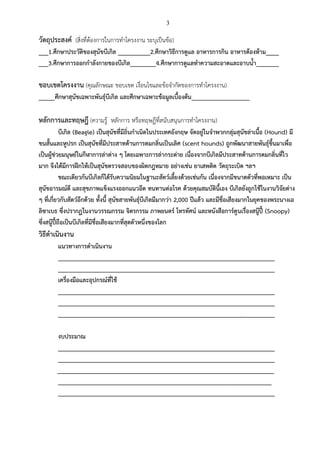 3
วัตถุประสงค์ (สิ่งที่ต้องการในการทาโครงงาน ระบุเป็นข้อ)
___1.ศึกษาประวัติของสุนัขบีเกิล __________2.ศึกษาวิธีการดูแล อาหารการกิน อาหารต้องห้าม____
___3.ศึกษาการออกกาลังกายของบีเกิล________4.ศึกษาการดูแลทาความสะอาดและอาบน้า_______
ขอบเขตโครงงาน (คุณลักษณะ ขอบเขต เงื่อนไขและข้อจากัดของการทาโครงงาน)
_____ศึกษาสุนัขเฉพาะพันธุ์บีเกิล และศึกษาเฉพาะข้อมูลเบื้องต้น__________________
หลักการและทฤษฎี (ความรู้ หลักการ หรือทฤษฎีที่สนับสนุนการทาโครงงาน)
บีเกิล (Beagle) เป็นสุนัขที่มีถิ่นกาเนิดในประเทศอังกฤษ จัดอยู่ในจาพวกกลุ่มสุนัขล่าเนื้อ (Hound) มี
ขนสั้นและหูปรก เป็นสุนัขที่มีประสาทด้านการดมกลิ่นเป็นเลิศ (scent hounds) ถูกพัฒนาสายพันธุ์ขึ้นมาเพื่อ
เป็นผู้ช่วยมนุษย์ในกีฬาการล่าต่าง ๆ โดยเฉพาะการล่ากระต่าย เนื่องจากบีเกิลมีประสาทด้านการดมกลิ่นที่ไว
มาก จึงได้มีการฝึกให้เป็นสุนัขตรวจสอบของผิดกฎหมาย อย่างเช่น ยาเสพติด วัตถุระเบิด ฯลฯ
ขณะเดียวกันบีเกิลก็ได้รับความนิยมในฐานะสัตว์เลี้ยงด้วยเช่นกัน เนื่องจากมีขนาดตัวที่พอเหมาะ เป็น
สุนัขอารมณ์ดี และสุขภาพแข็งแรงออกแนวอึด ทนทานต่อโรค ด้วยคุณสมบัตินี้เอง บีเกิลยังถูกใช้ในงานวิจัยต่าง
ๆ ที่เกี่ยวกับสัตว์อีกด้วย ทั้งนี้ สุนัขสายพันธุ์บีเกิลมีมากว่า 2,000 ปีแล้ว และมีชื่อเสียงมากในยุคของพระนางเอ
ลิซาเบธ ซึ่งปรากฏในงานวรรณกรรม จิตรกรรม ภาพยนตร์ โทรทัศน์ และหนังสือการ์ตูนเรื่องสนู๊ปี้ (Snoopy)
ซึ่งสนู๊ปี้ถือเป็นบีเกิลที่มีชื่อเสียงมากที่สุดตัวหนึ่งของโลก
วิธีดาเนินงาน
แนวทางการดาเนินงาน
___________________________________________________________________
___________________________________________________________________
เครื่องมือและอุปกรณ์ที่ใช้
___________________________________________________________________
___________________________________________________________________
___________________________________________________________________
งบประมาณ
___________________________________________________________________
___________________________________________________________________
___________________________________________________________________
__________________________________________________________________
___________________________________________________________________
 