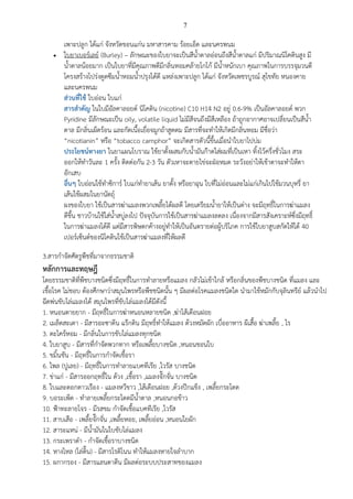 7
หลักการและทฤษฎี
โดยธรรมชาติที่พืชบางชนิดซึ่งมีฤทธิ์ในการทาลายหรือแมลง กลัวไม่เข้าใกล้ หรือกลิ่นของพืชบางชนิด ที่แมลง และ
เชื้อโรค ไม่ชอบ ต้องศึกษาว่าสมุนไพรหรือพืชชนิดนั้น ๆ มีผลต่อโรคแมลงชนิดใด นามาใช้หมักกับจุลินทรีย์ แล้วนาไป
ฉีดพ่นขับไล่แมลงได้ สมุนไพรที่ขับไล่แมลงได้มีดังนี้
1. หนอนตายยาก - มีฤทธิ์ในการฆ่าหนอนหลายชนิด ,ฆ่าไส้เดือนฝอย
2. เมล็ดสะเดา - มีสารอะซาดีน แร๊กติน มีฤทธิ์ทาให้แมลง ด้วงหมัดผัก เบื่ออาหาร ผีเสื้อ ฆ่าเพลี้ย , ไร
3. ตะไคร้หอม - มีกลิ่นในการขับไล่แมลงทุกชนิด
4. ใบยาสูบ - มีสารที่กาจัดพวกทาก หรือเพลี้ยบางชนิด ,หนอนชอนใบ
5. ขมิ้นชัน - มีฤทธิ์ในการกาจัดเชื้อรา
6. ไพล (ปูเลย) - มีฤทธิ์ในการทาลายแบคทีเรีย ,ไวรัส บางชนิด
7. ข่าแก่ - มีสารออกฤทธิ์ใน ด้วง ,เชื้อรา ,แมลงจั๊กจั่น บางชนิด
8. ใบและดอกดาวเรือง - แมลงหวีขาว ,ไส้เดือนฝอย ,ด้วงปีกแข็ง , เพลี้ยกระโดด
9. บอระเพ็ด - ทาลายเพลี้ยกระโดดมีน้าตาล ,หนอนกอข้าว
10. ฟ้าทะลายโจร - มีรสขม กาจัดเชื้อแบคทีเรีย ,ไวรัส
11. สาบเสือ - เพลี้ยจั๊กจั่น ,เพลี้ยหอย, เพลี้ยอ่อน ,หนอนใยผัก
12. สาระแหน่ - มีน้ามันในใบขับไล่แมลง
13. กระเพราดา - กาจัดเชื้อราบางชนิด
14. หางไหล (โล่ติ๊น) - มีสารโรติโนน ทาให้แมลงหายใจลาบาก
15. ผกากรอง - มีสารแลนดาดีน มีผลต่อระบบประสาทของแมลง
เพาะปลูก ได้แก่ จังหวัดขอนแก่น มหาสารคาม ร้อยเอ็ด และนครพนม
 ใบยาเบอร์เลย์ (Burley) – ลักษณะของใบยาจะเป็นสีน้าตาลอ่อนถึงสีน้าตาลแก่ มีปริมาณนิโคตินสูง มี
น้าตาลน้อยมาก เป็นใบยาที่มีคุณภาพดีมีกลิ่นหอมคล้ายโกโก้ มีน้าหนักเบา คุณภาพในการบรรจุมวนดี
โครงสร้างโปร่งดูดซึมน้าหอมน้าปรุงได้ดี แหล่งเพาะปลูก ได้แก่ จังหวัดเพชรบูรณ์ สุโขทัย หนองคาย
และนครพนม
ส่วนที่ใช้ ใบอ่อน ใบแก่
สารสาคัญ ในใบมีอัลคาลอยด์ นิโคติน (nicotine) C10 H14 N2 อยู่ 0.6-9% เป็นอัลคาลอยด์ พวก
Pyridine มีลักษณะเป็น oily, volatile liquid ไม่มีสีจนถึงมีสีเหลือง ถ้าถูกอากาศอาจเปลี่ยนเป็นสีน้า
ตาล มีกลิ่นเผ็ดร้อน และกัดเนื้อเยื่อจมูกถ้าสูดดม มีสารที่จะทาให้เกิดมีกลิ่นหอม มีชื่อว่า
“nicotianin” หรือ “tobacco camphor” จะเกิดสารตัวนี้ขึ้นเมื่อนาใบยาไปบ่ม
ประโยชน์ทางยา ในยาแผนโบราณ ใช้ยาตั้งผสมกับน้ามันก๊าดใส่ผมที่เป็นเหา ทิ้งไว้ครึ่งชั่วโมง สระ
ออกให้ทาวันละ 1 ครั้ง ติดต่อกัน 2-3 วัน ตัวเหาจะตายไข่จะฝ่อหมด ระวังอย่าให้เข้าตาจะทาให้ตา
อักเสบ
อื่นๆ ใบอ่อนใช้ทาซิการ์ ใบแก่ทายาเส้น ยาตั้ง หรือยาฉุน ใบที่ไม่อ่อนและไม่แก่เกินไปใช้มวนบุหรี่ ยา
เส้นใช้ผสมในยานัตถุ์
ผงของใบยา ใช้เป็นสารฆ่าแมลงพวกเพลี้ยได้ผลดี โดยเตรียมน้ายาให้เป็นด่าง จะมีฤทธิ์ในการฆ่าแมลง
ดีขึ้น ชาวบ้านใช้ใส่น้าสบู่ลงไป ปัจจุบันการใช้เป็นสารฆ่าแมลงลดลง เนื่องจากมีสารสังเคราะห์ซึ่งมีฤทธิ์
ในการฆ่าแมลงได้ดี แต่มีสารพิษตกค้างอยู่ทาให้เป็นอันตรายต่อผู้บริโภค การใช้ใบยาสูบสกัดให้ได้ 40
เปอร์เซ็นต์ของนิโคตินใช้เป็นสารฆ่าแมลงที่ให้ผลดี
3.สารกาจัดศัตรูพืชที่มาจากธรรมชาติ
 