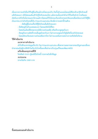 3
เนื่องจากความกลัวที่จะไว้ใจผู้อื่นหรือแม้กระทั่งคนรอบข้าง ปิดกั้นตัวเองจนไม่ยอมให้ใครเข้ามารู้จักตัวตนที่
แท้จริงของเรา หรือไม่ยอมเดินเข้าไปรู้จักตัวตนของใคร แม้เขาคนนั้นจะทาตัวน่าไว้ใจหรือทาท่าว่าพร้อมจะ
เปิดรับเราเข้าไปในโลกของเขาก็ตามแม้การไม่ยอมไว้ใจใครจะเป็นกลไกธรรมชาติของคนที่เคยโดนกระทาให้รู้สึก
เจ็บมาก่อน ทว่าสาหรับคนที่เป็น Pistanthrophobia ต้องมีอาการเหล่านี้ร่วมด้วย
- ตัดสินผู้อื่นก่อนที่จะได้รู้จักตัวตนที่แท้จริงของเขา
- ยึดติดอยู่กับตัวเองตลอดเวลา ไม่ยอมเปิดใจให้ใคร
- ไม่สนใจแม้จะมีใครพยายามให้ความช่วยเหลือ หรือเข้ามาพูดคุยกับเรา
- ติดอยู่กับความคิดที่ว่าคนอื่นพูดโกหกกับเรา ไม่ว่าเขาจะพูดอะไรก็ดูไม่ใช่เรื่องจริงไปซะหมด
- ไม่เคยคิดจะร้องขอความช่วยเหลือจากใคร ไม่ว่าจะเจออันตรายต่อร่างกายหรือจิตใจก็ตาม
วิธีดาเนินงาน
แนวทางการดาเนินงาน
เข้าไปศึกษาหาข่อมูลเกี่ยวกับ โรค Pistanthrophobia เพื่อหาความหลากหลายของปัญหาและเพื่อจะ
นามาเสนอในผู้อ่านได้เข้าใจเกี่ยวกับโรคนี้และเพื่อนามาปรับปรุงแก้ไขและพัฒนาต่อไป
เครื่องมือและอุปกรณ์ที่ใช้
โทรศัพท์ ปากกา ผู้คนที่เป็นโรคนี้ กระดาษบันทึกข้อมูล
งบประมาณ
น่าจะไม่เกิน 1000 บาท
ขั้นตอนและแผนดาเนินงาน
 
