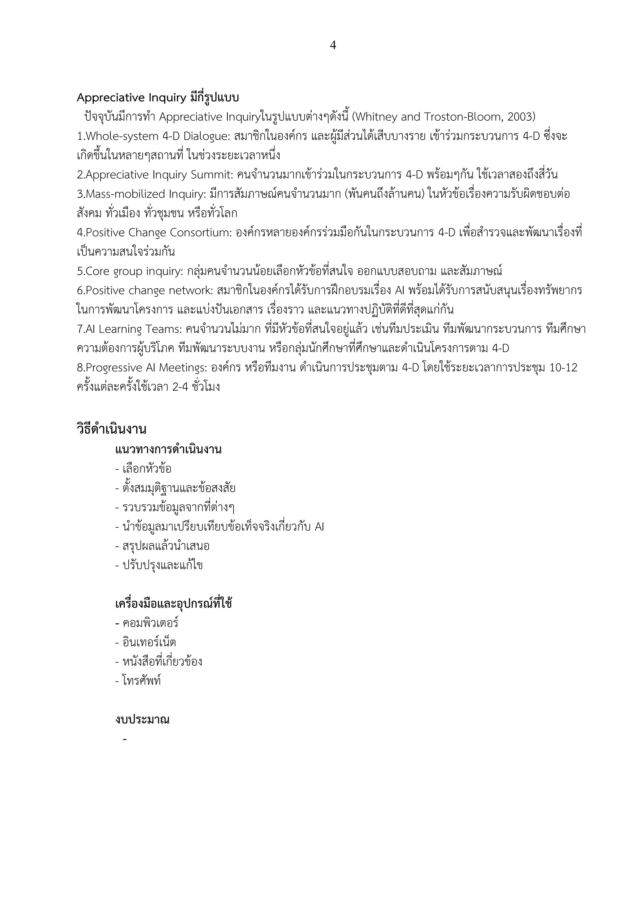 4
Appreciative Inquiry มีกี่รูปแบบ
ปัจจุบันมีการทา Appreciative Inquiryในรูปแบบต่างๆดังนี้ (Whitney and Troston-Bloom, 2003)
1.Whole-system 4-D Dialogue: สมาชิกในองค์กร และผู้มีส่วนได้เสีบบางราย เข้าร่วมกระบวนการ 4-D ซึ่งจะ
เกิดขึ้นในหลายๆสถานที่ ในช่วงระยะเวลาหนึ่ง
2.Appreciative Inquiry Summit: คนจานวนมากเข้าร่วมในกระบวนการ 4-D พร้อมๆกัน ใช้เวลาสองถึงสี่วัน
3.Mass-mobilized Inquiry: มีการสัมภาษณ์คนจานวนมาก (พันคนถึงล้านคน) ในหัวข้อเรื่องความรับผิดชอบต่อ
สังคม ทั่วเมือง ทั่วชุมชน หรือทั่วโลก
4.Positive Change Consortium: องค์กรหลายองค์กรร่วมมือกันในกระบวนการ 4-D เพื่อสารวจและพัฒนาเรื่องที่
เป็นความสนใจร่วมกัน
5.Core group inquiry: กลุ่มคนจานวนน้อยเลือกหัวข้อที่สนใจ ออกแบบสอบถาม และสัมภาษณ์
6.Positive change network: สมาชิกในองค์กรได้รับการฝึกอบรมเรื่อง AI พร้อมได้รับการสนับสนุนเรื่องทรัพยากร
ในการพัฒนาโครงการ และแบ่งปันเอกสาร เรื่องราว และแนวทางปฏิบัติที่ดีที่สุดแก่กัน
7.AI Learning Teams: คนจานวนไม่มาก ที่มีหัวข้อที่สนใจอยู่แล้ว เช่นทีมประเมิน ทีมพัฒนากระบวนการ ทีมศึกษา
ความต้องการผู้บริโภค ทีมพัฒนาระบบงาน หรือกลุ่มนักศึกษาที่ศึกษาและดาเนินโครงการตาม 4-D
8.Progressive AI Meetings: องค์กร หรือทีมงาน ดาเนินการประชุมตาม 4-D โดยใช้ระยะเวลาการประชุม 10-12
ครั้งแต่ละครั้งใช้เวลา 2-4 ชั่วโมง
วิธีดาเนินงาน
แนวทางการดาเนินงาน
- เลือกหัวข้อ
- ตั้งสมมุติฐานและข้อสงสัย
- รวบรวมข้อมูลจากที่ต่างๆ
- นาข้อมูลมาเปรียบเทียบข้อเท็จจริงเกี่ยวกับ AI
- สรุปผลแล้วนาเสนอ
- ปรับปรุงและแก้ไข
เครื่องมือและอุปกรณ์ที่ใช้
- คอมพิวเตอร์
- อินเทอร์เน็ต
- หนังสือที่เกี่ยวข้อง
- โทรศัพท์
งบประมาณ
-
 