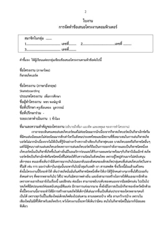 2
ใบงาน
การจัดทาข้อเสนอโครงงานคอมพิวเตอร์
สมาชิกในกลุ่ม .……
1………………………………….. เลขที่……… 2…………………………………เลขที่ ……….
3………………………………….. เลขที่………
คาชี้แจง ให้ผู้เรียนแต่ละกลุ่มเขียนข้อเสนอโครงงานตามหัวข้อต่อไปนี้
ชื่อโครงงาน (ภาษาไทย)
กีฬาสเก็ตบอร์ด
ชื่อโครงงาน (ภาษาอังกฤษ)
Skateboarding
ประเภทโครงงาน เพื่อการศึกษา
ชื่อผู้ทาโครงงาน พชร พงษ์ญาติ
ชื่อที่ปรึกษา ครูเขื่อนทอง มูลวรรณ์
ชื่อที่ปรึกษาร่วม -
ระยะเวลาดาเนินงาน 1 ชั่วโมง
ที่มาและความสาคัญของโครงงาน (อธิบายถึงที่มา แนวคิด และเหตุผล ของการทาโครงงาน)
เราอาจจะเห็นคนเคยเล่นสเก็ตบอร์ดแต่ไม่ค่อยนิยมมากนักเนื่องจากกีฬาสเก็ตบอร์ดเป็นกีฬาเอ็กซ์ตรีม
ที่มีคนเล่นน้อยและไม่ค่อยนิยมมากสักเท่าไหร่ในสังคมประเทศไทยและมีสถานที่ที่เหมาะสมในการเล่นกีฬาสเก็ต
บอร์ดไม่มากนักเนื่องจากไม่ได้เป็นที่รู้จักอย่างกว้างขวางถ้าเทียบกับกีฬาฟุตบอล บาสเก็ตบอลหรือกีฬาชนิดอื่นๆ
แต่ก็มีผู้คนบางส่วนเล่นสเก็ตบอร์ดเพราะการเล่นสเก็ตบอร์ดก็ถือเป็นการออกกาลังกายและเป็นกีฬาชนิดหนึ่งส
เก็ตบอร์ดนั่นเป็นกีฬาที่เกิดขึ้นในต่างถิ่นมีในอเมริกาก่อนและได้รับกาเผยแพร่มาพร้อมๆกับกีฬาบีเอ็มเอ็กซ์ สเก็ต
บอร์ดจัดเป็นกีฬาเอ็กซ์ตรีมชนิดหนึ่งที่ไม่ค่อยได้รับความนิยมในสังคมไทย เพราะผู้ใหญ่ส่วนมากไม่สนับสนุน
เด็กๆของ ตนเองซึ่งเห็นว่ามีอันตรายมากเกินไปและกลับมองสังคมของเด็กสเก็ต(กลุ่มคนที่เล่นสเก็ตบอร์ด)ในทาง
ที่ไม่ดี เช่น การ มองว่าเด็กๆในกลุ่มนั้นจะพากันไปมั่วสุมกับเหล้า ยา สารเสพติด ซึ่งเรื่องนี้มันแล้วแต่ใจคน
ดังนั้นโครงงานนี้จึงจะทาให้ เห็นว่าสเก็ตนั่นมันก็แค่กีฬาชนิดหนึ่งที่ทาให้เราได้รู้จักคนต่างๆมากขึ้นได้ไปเจอกับ
สังคมต่างๆ ที่หลากหลายกันไป ได้ไป พบกันมิตรภาพต่างถิ่น และยังสามารถสร้างโอกาสให้ต้นเองมากอีกด้วย
เพราะทางเอาจริงเอาจังในเรื่องนี้ และฝึกฝน ต่อเนื่อง สามารถขยับระดับของตนเองจากมือสมัครเล่น ไปเป็นโป
รสเก็ตที่มีสปอนเซอร์ค่อยสนับสนุนมีทีมแข่ง มีรายการแข่งมากมาย ทั้งยังมีโอกาสเป็นนักกีฬาของจังหวัดอีกด้วย
ทั้งนี้โครงงานนี้อาจจะทาให้มีการสร้างลานสเก็ตให้เด็กๆได้เล่นมากขึ้นเป็นที่เล่นประจาของใครหลายๆคนก็
เป็นได้ เพราะทุกวันนี้ในเชียงใหม่เด็กสเก็ตต้องไปเล่นตาม ลานจอดรถบ้าง หรือ ลานกว้างๆบ้าง เพราะใน
เชียงใหม่ไม่มีที่ให้สาหรับสเก็ตจริงๆ หวังโครงงานนี้จะทาให้เห็นว่ามีคน สนใจในกีฬาชนิดนี้ไม่มากก็น้อยเลย
ทีเดียว
 