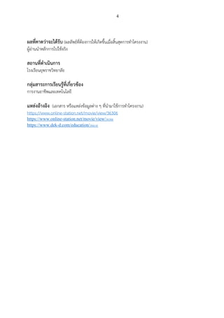 4
ผลที่คาดว่าจะได้รับ (ผลลัพธ์ที่ต้องการให้เกิดขึ้นเมื่อสิ้นสุดการทาโครงงาน)
ผู้อ่านนาหลักการไปใช้จริง
สถานที่ดาเนินการ
โรงเรียนยุพราชวิทยาลัย
กลุ่มสาระการเรียนรู้ที่เกี่ยวข้อง
การงานอาชีพและเทคโนโลยี
แหล่งอ้างอิง (เอกสาร หรือแหล่งข้อมูลต่าง ๆ ที่นามาใช้การทาโครงงาน)
https://www.online-station.net/movie/view/36306
https://www.online-station.net/movie/view/36306
https://www.dek-d.com/education/36614/
 