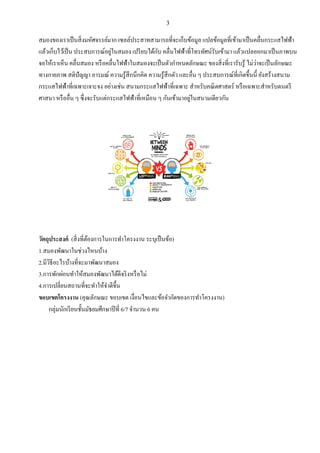 3
สมองของเราเป็นสิ่งมหัศจรรย์มาก เซลล์ประสาทสามารถที่จะเก็บข้อมูล แปลข้อมูลที่เข้ามาเป็นคลื่นกระแสไฟฟ้า
แล้วเก็บไว้เป็น ประสบการณ์อยู่ในสมอง เปรียบได้กับ คลื่นไฟฟ้าที่โทรทัศน์รับเข้ามา แล้วแปลออกมาเป็นภาพบน
จอให้เราเห็น คลื่นสมอง หรือคลื่นไฟฟ้าในสมองจะเป็นตัวกาหนดลักษณะ ของสิ่งที่เรารับรู้ ไม่ว่าจะเป็นลักษณะ
ทางกายภาพ สติปัญญา อารมณ์ ความรู้สึกนึกคิด ความรู้สึกตัว และอื่น ๆ ประสบการณ์ที่เกิดขึ้นนี้ ยังสร้างสนาม
กระแสไฟฟ้าที่เฉพาะเจาะจง อย่างเช่น สนามกระแสไฟฟ้าที่เฉพาะ สาหรับคณิตศาสตร์ หรือเฉพาะสาหรับดนตรี
ศาสนา หรืออื่น ๆ ซึ่งจะรับแต่กระแสไฟฟ้าที่เหมือน ๆ กันเข้ามาอยู่ในสนามเดียวกัน
วัตถุประสงค์ (สิ่งที่ต้องการในการทาโครงงาน ระบุเป็นข้อ)
1.สมองพัฒนาในช่วงไหนบ้าง
2.มีวิธีอะไรบ้างที่จะมาพัฒนาสมอง
3.การพักผ่อนทาให้สมองพัฒนาได้ดีจริงหรือไม่
4.การเปลี่ยนสถานที่จะทาให้จาดีขึ้น
ขอบเขตโครงงาน (คุณลักษณะ ขอบเขต เงื่อนไขและข้อจากัดของการทาโครงงาน)
กลุ่มนักเรียนชั้นมัธยมศึกษาปีที่ 6/7 จานวน 6 คน
 