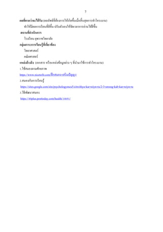 7
ผลที่คาดว่าจะได้รับ (ผลลัพธ์ที่ต้องการให้เกิดขึ้นเมื่อสิ้นสุดการทาโครงงาน)
ทาให้มีผลการเรียนที่ดีขึ้น ปรับตัวเองให้จัดเวลาการอ่านได้ดีขึ้น
สถานที่ดาเนินการ
โรงเรียน ยุพราชวิทยาลัย
กลุ่มสาระการเรียนรู้ที่เกี่ยวข้อง
วิทยาศาสตร์
คณิตศาสตร์
แหล่งอ้างอิง (เอกสาร หรือแหล่งข้อมูลต่าง ๆ ที่นามาใช้การทาโครงงาน)
1.ใช้สมองตามศักยภาพ
https://www.nicetofit.com/ฝึกสมอง-เสริมปัญญา/
2.สมองกับการเรียนรู้
https://sites.google.com/site/psychologymcu5/citwithya-kar-reiyn-ru/2-3-smxng-kab-kar-reiyn-ru
3.วิธีพัฒนาสมอง
https://40plus.posttoday.com/health/14691/
 