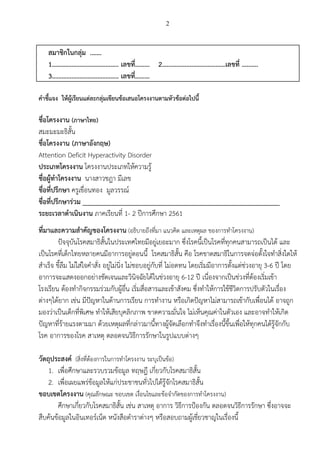 2
 
สมาชิกในกลุม .…… 
1………………………………….. เลขที่……… 2…………………………………เลขที่ ………. 
3………………………………….. เลขที่………   
 
คําชี้แจง ใหผูเรียนแตละกลุมเขียนขอเสนอโครงงานตามหัวขอตอไปนี้ 
 
ชื่อโครงงาน (ภาษาไทย) 
สมะมะมะธิสั้น 
ชื่อโครงงาน (ภาษาอังกฤษ)   
Attention Deficit Hyperactivity Disorder 
ประเภทโครงงาน ​​โครงงานประเภทใหความรู 
ชื่อผูทําโครงงาน ​​นางสาวชฎา มีเลข 
ชื่อที่ปรึกษา ​​ครูเขื่อนทอง มูลวรรณ 
ชื่อที่ปรึกษารวม _____________________________________________________________ 
ระยะเวลาดําเนินงาน ​​ภาคเรียนที่ 1- 2 ปการศึกษา 2561 
 
ที่มาและความสําคัญของโครงงาน (อธิบายถึงที่มา แนวคิด และเหตุผล ของการทําโครงงาน) 
ปจจุบันโรคสมาธิสั้นในประเทศไทยมีอยูเยอะมาก ซึ่งโรคนี้เปนโรคที่ทุกคนสามารถเปนได และ
เปนโรคที่เด็กไทยหลายคนมีอาการอยูตอนนี้ โรคสมาธิสั้น คือ โรคขาดสมาธิในการจดจอตั้งใจทําสิ่งใดให
สําเร็จ ขี้ลืม ไมใสใจคําสั่ง อยูไมนิ่ง ไมชอบอยูกับที่ ไมอดทน โดยเริ่มมีอาการตั้งแตชวงอายุ 3-6 ป โดย
อาการจะแสดงออกอยางชัดเจนและวินิจฉัยไดในชวงอายุ 6-12 ป เนื่องจากเปนชวงที่ตองเริ่มเขา
โรงเรียน ตองทํากิจกรรมรวมกับผูอื่น เริ่มสื่อสารและเขาสังคม ซึ่งทําใหการใชชีวิตการปรับตัวในเรื่อง
ตางๆไดยาก เชน มีปญหาในดานการเรียน การทํางาน หรือเกิดปญหาไมสามารถเขากับเพื่อนได อาจถูก
มองวาเปนเด็กที่พิเศษ ทําใหเสียบุคลิกภาพ ขาดความมั่นใจ ไมเห็นคุณคาในตัวเอง และอาจทําใหเกิด
ปญหาที่รายแรงตามมา ดวยเหตุผลที่กลาวมานี้ทางผูจัดเลือกทําจึงทําเรื่องนี้ขึ้นเพื่อใหทุกคนไดรูจักกับ
โรค อาการของโรค สาเหตุ ตลอดจนวิธีการรักษาในรูปแบบตางๆ 
 
วัตถุประสงค ​​(สิ่งที่ตองการในการทําโครงงาน ระบุเปนขอ) 
1. เพื่อศึกษาและรวบรวมขอมูล ทฤษฎี เกี่ยวกับโรคสมาธิสั้น 
2. เพื่อเผยแพรขอมูลใหแกประชาชนทั่วไปไดรูจักโรคสมาธิสั้น 
ขอบเขตโครงงาน ​​(คุณลักษณะ ขอบเขต เงื่อนไขและขอจํากัดของการทําโครงงาน) 
ศึกษาเกี่ยวกับโรคสมาธิสั้น เชน สาเหตุ อาการ วิธีการปองกัน ตลอดจนวิธีการรักษา ซึ่งอาจจะ
สืบคนขอมูลในอินเทอรเน็ต หนังสือตําราตางๆ หรือสอบถามผูเชี่ยวชาญในเรื่องนี้ 
 