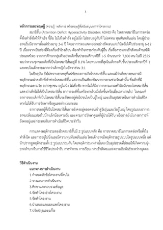 3
 
หลักการและทฤษฎี ​​(ความรู หลักการ หรือทฤษฎีที่สนับสนุนการทําโครงงาน) 
สมาธิสั้น (Attention Deﬁcit Hyperactivity Disorder: ADHD) ​​คือ โรคขาดสมาธิในการจดจอ
ตั้งใจทําสิ่งใดใหสําเร็จ ขี้ลืม ไมใสใจคําสั่ง อยูไมนิ่ง ไมชอบอยูกับที่ ไมอดทน หุนหันพลันแลน โดยผูปวย
อาจเริ่มมีอาการตั้งแตชวงอายุ 3-6 ป โดยอาการจะแสดงออกอยางชัดเจนและวินิจฉัยไดในชวงอายุ 6-12 
ป เนื่องจากเปนชวงที่ตองเริ่มเขาโรงเรียน ตองทํากิจกรรมรวมกับผูอื่น เริ่มสื่อสารและเขาสังคมดานสถิติ
ประเทศไทย จากการศึกษากลุมตัวอยางเด็กชั้นประถมศึกษาปที่ 1-5 จํานวนกวา 7,800 คน ในป 2555
พบวาความชุกของเด็กที่เปนโรคสมาธิสั้นอยูที่ 8.1% โดยพบมากที่สุดในเด็กระดับชั้นประถมศึกษาปที่ 1 
และพบในเด็กชายมากกวาเด็กหญิงในอัตราสวน 3:1 
ในปจจุบัน ยังไมทราบสาเหตุที่แนชัดของการเกิดโรคสมาธิสั้น และแมวาเด็กบางคนอาจมี
พฤติกรรมนาสงสัยที่เขาขายโรคสมาธิสั้น แตอาจเปนเพียงพัฒนาการตามชวงวัยเทานั้น ซึ่งเด็กที่มี
พฤติกรรมตามวัย อยางซุกซน อยูไมนิ่ง ไมเชื่อฟง หากไมไดมีอาการตามเกณฑวินิจฉัยของโรคสมาธิสั้น
แสดงวาเด็กไมไดเปนโรคสมาธิสั้น อาการจะดีขึ้นหรือหายไปเมื่อโตขึ้นหรือเมื่อเวลาผานไป ในขณะที่
อาการของเด็กที่เปนโรคสมาธิสั้นจะยังคงอยูตอไปจนโตเปนผูใหญ และเปนอุปสรรคในการดําเนินชีวิต
หากไมไดรับการรักษาหรือดูแลอยางเหมาะสม 
อาการของผูที่เปนโรคสมาธิสั้นอาจยังคงอยูตลอดจนเขาสูวัยรุนและวัยผูใหญ โดยรูปแบบอาการ
อาจเปลี่ยนแปลงไปบางเล็กนอยตามวัย และตามการรักษาดูแลที่ผูปวยไดรับ หรืออาจยังมีบางอาการที่
ยังคงอยูและกระทบกับการดําเนินชีวิตประจําวัน 
การแสดงพฤติกรรมของโรคสมาธิสั้นมี 2 รูปแบบหลัก คือ การขาดสมาธิในการจดจอหรือตั้งใจ
ทําสิ่งใด และการอยูไมนิ่งและมีความหุนหันพลันแลน โดยเด็กอาจมีพฤติกรรมรูปแบบใดรูปแบบหนึ่ง แต
มักปรากฏพฤติกรรมทั้ง 2 รูปแบบรวมกัน โดยพฤติกรรมเหลานั้นจะเปนอุปสรรคที่สงผลใหเกิดความยุง
ยากลําบากในการใชชีวิตประจําวัน การทํางาน การเรียน การเขาสังคมและความสัมพันธระหวางบุคคล 
 
วิธีดําเนินงาน  
แนวทางการดําเนินงาน 
1.กําหนดหัวขอโครงงานที่สนใจ  
2.วางแผนการดําเนินงาน  
3.ศึกษาและรวบรวมขอมูล  
4.จัดทําโครงรางโครงงาน  
5.จัดทําโครงงาน  
6.นําเสนอและเผยแพรโครงงาน 
7.ปรับปรุงและแกไข 
 