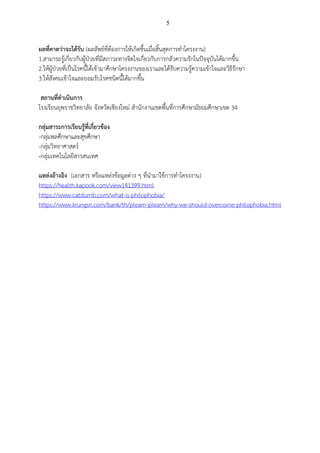 5
ผลที่คาดว่าจะได้รับ (ผลลัพธ์ที่ต้องการให้เกิดขึ้นเมื่อสิ้นสุดการทาโครงงาน)
1.สามารถรู้เกี่ยวกับผู้ป่วยที่มีสภาวะทางจิตใจเกี่ยวกับการกลัวความรักในปัจจุบันได้มากขึ้น
2.ให้ผู้ป่วยที่เป็นโรคนี้ได้เข้ามาศึกษาโครงงานของเราและได้รับความรู้ความเข้าใจและวิธีรักษา
3.ให้สังคมเข้าใจและยอมรับโรคชนิดนี้ได้มากขึ้น
สถานที่ดาเนินการ
โรงเรียนยุพราชวิทยาลัย จังหวัดเชียงใหม่ สานักงานเขตพื้นที่การศึกษามัธยมศึกษาเขต 34
กลุ่มสาระการเรียนรู้ที่เกี่ยวข้อง
-กลุ่มพลศึกษาและสุขศึกษา
-กลุ่มวิทยาศาสตร์
-กลุ่มเทคโนโลยีสารสนเทศ
แหล่งอ้างอิง (เอกสาร หรือแหล่งข้อมูลต่าง ๆ ที่นามาใช้การทาโครงงาน)
https://health.kapook.com/view141399.html
https://www.catdumb.com/what-is-philophobia/
https://www.krungsri.com/bank/th/plearn-plearn/why-we-should-overcome-philophobia.html
 