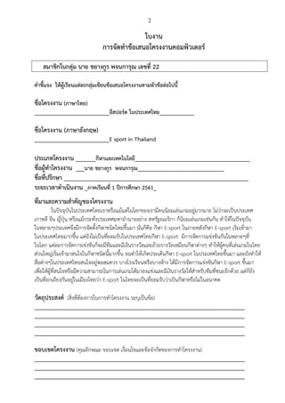 2
ใบงาน
การจัดทาข้อเสนอโครงงานคอมพิวเตอร์
สมาชิกในกลุ่ม นาย ชยางกูร พจนการุณ เลขที่ 22
คาชี้แจง ให้ผู้เรียนแต่ละกลุ่มเขียนข้อเสนอโครงงานตามหัวข้อต่อไปนี้
ชื่อโครงงาน (ภาษาไทย)
__________________________อีสปอร์ต ในประเทศไทย____________
ชื่อโครงงาน (ภาษาอังกฤษ)
__________________________E sport in Thailand
ประเภทโครงงาน _______กีฬาและเทคโนโลยี________________________________________
ชื่อผู้ทาโครงงาน ___นาย ชยางกูร พจนการุณ______________________________
ชื่อที่ปรึกษา ________________________________________________________________
ระยะเวลาดาเนินงาน _ภาคเรียนที่ 1 ปีการศึกษา 2561_
ที่มาและความสาคัญของโครงงาน
ในปัจจุบันในประเทศไทยเราหรือแม้แต่ในโลกของเรามีคนนิยมเล่นเกมอยู่มากมาย ไม่ว่าจะเป็นประเทศ
เกาหลี จีน ญี่ปุ่น หรือแม้กระทั่งประเทศมหาอานาจอย่าง สหรัฐอเมริกา ก็นิยมเล่นเกมเช่นกัน ทาให้ในปัจจุบัน
ในหลายๆประเทศจึงมีการจัดตั้งกีฬาชนิดใหม่ขึ้นมา นั่นก็คือ กีฬา E-sport ในภายหลังกีฬา E-sport เริ่มเข้ามา
ในประเทศไทยมากขึ้น แต่ยังไม่เป็นที่ยอมรับในประเทศไทยกีฬา E-sport มีการจัดการแข่งขันกันในหลายๆที่
ในโลก แต่ละการจัดการเข่งขันก็จะมีทีมและมีเงินรางวัลและถ้วยรางวัลเหมือนกีฬาต่างๆ ทาให้ผู้คนที่เล่นเกมในไทย
ส่วนใหญ่เริ่มเข้ามาสนใจในกีฬาชนิดนี้มากขึ้น จนทาให้เกิดประเด็นกีฬา E-sport ในประเทศไทยขึ้นมา และยังทาให้
สื่อต่างๆในประเทศไทยสนใจอยู่พอสมควร บางโรงเรียนหรือบางห้าง ได้มีการจัดการแข่งขันกีฬา E-sport ขึ้นมา
เพื่อให้ผู้ที่สนใจหรือมีความสามารถในการเล่นเกมได้มาลงแข่งและมีเงินรางวัลให้สาหรับทีมที่ชนะอีกด้วย แต่ก็ยัง
เป็นที่ถกเถียงกันอยู่ในเมืองไทยว่า E-sport ในไทยจะเป็นที่ยอมรับว่าเป็นกีฬาหรือไม่ในอนาคต
วัตถุประสงค์ (สิ่งที่ต้องการในการทาโครงงาน ระบุเป็นข้อ)
_________________________________________________________________________
_________________________________________________________________________
_________________________________________________________________________
_________________________________________________________________________
ขอบเขตโครงงาน (คุณลักษณะ ขอบเขต เงื่อนไขและข้อจากัดของการทาโครงงาน)
_________________________________________________________________________
_________________________________________________________________________
_________________________________________________________________________
 