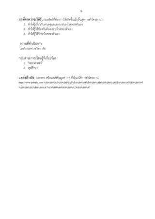 6
ผลที่คาดว่าจะได้รับ (ผลลัพธ์ที่ต้องการให้เกิดขึ้นเมื่อสิ้นสุดการทาโครงงาน)
1. ทาให้รู้เกี่ยวกับสาเหตุและอาการของโรคหลงตัวเอง
2. ทาให้รู้วิธีป้องกันตัวเองจากโรคหลงตัวเอง
3. ทาให้รู้วิธีรักษาโรคหลงตัวเอง
สถานที่ดาเนินการ
โรงเรียนยุพราชวิทยาลัย
กลุ่มสาระการเรียนรู้ที่เกี่ยวข้อง
1. วิทยาศาสตร์
2. สุขศึกษา
แหล่งอ้างอิง (เอกสาร หรือแหล่งข้อมูลต่าง ๆ ที่นามาใช้การทาโครงงาน)
https://www.pobpad.com/%E0%B9%82%E0%B8%A3%E0%B8%84%E0%B8%AB%E0%B8%A5%E0%B8%87%E0%B8%95
%E0%B8%B1%E0%B8%A7%E0%B9%80%E0%B8%AD%E0%B8%87
 