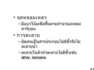 • จุด หลอมเหลว
– มีแนวโน้มเพิ่มขึ้นตามจำานวนอะตอม
คาร์บอน

• การละลาย
– อัลเคนเป็นสารประกอบไม่มขั้วจึงไม่
ี
ละลายนำ้า
– ละลายในตัวทำาละลายไม่มีขั้วเช่น
ether, benzene

 