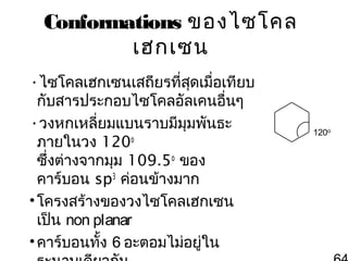 Conformations ของไซโคล
เฮกเซน
•ไซโคลเฮกเซนเสถียรที่สดเมื่อเทียบ
ุ
กับสารประกอบไซโคลอัลเคนอื่นๆ
•วงหกเหลี่ยมแบนราบมีมุมพันธะ
ภายในวง 120o
ซึ่งต่างจากมุม 109.5o ของ
คาร์บอน sp3 ค่อนข้างมาก
• โครงสร้างของวงไซโคลเฮกเซน
เป็น non planar
• คาร์บอนทั้ง 6 อะตอมไม่อยู่ใน

120o

 