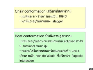 Chair conformation เสถียรทีสุดเพราะ
่
• มุมพันธะระหว่างคาร์บอนเป็น 109.5o
• ทุกพันธะอยู่ในตำาแหน่ง stagger

Boat conformation มีพลังงานสูงเพราะ
• มีพันธะอยู่ในลักษณะซ้อนกันแบบ eclipsed ทำาให้
มี torsional strain สูง
• อะตอมไฮโดรเจนบนคาร์บอนอะตอมที่ 1 และ 4
เกิดแรงผลัก van de Waals ซึ่งเรียกว่า flagpole
interaction

 